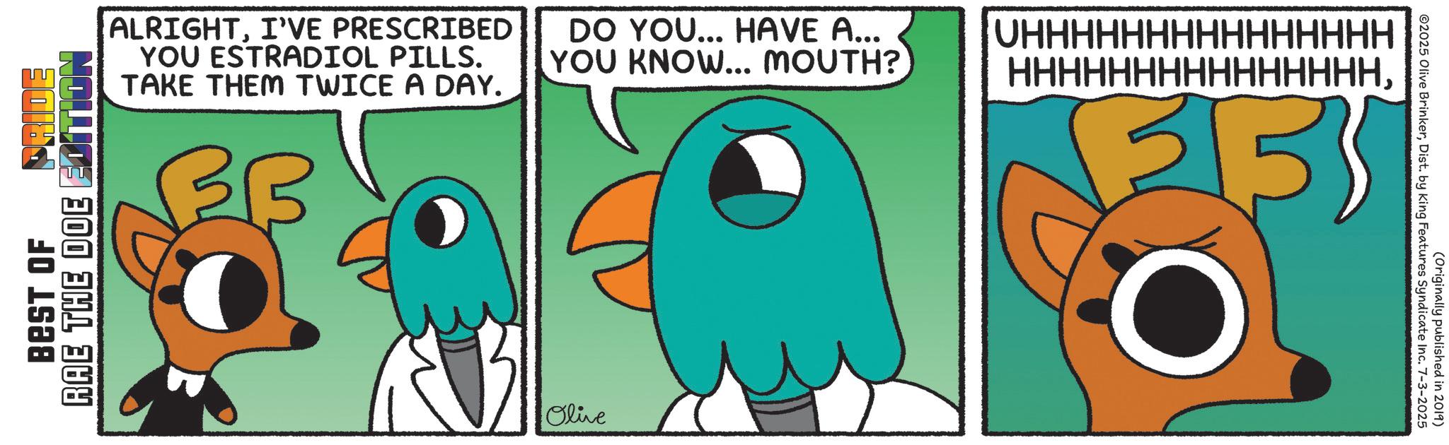 Clip art OCR: RAE THE DOE BEST OF ALRIGHTI'VE PRESCRIBED YOU ESTRADIOL PILLS. TAKE THEM TWICE A DAY. DO YOU... HAVE A... YOU KNOW... MOUTH? UHHHHHHHHHHHHHHH HHHHHHHHHHHHHHHOlive ©2025 Olive BrinkerDist. by King Features Syndicate Inc. 7-3-2025 (Originally published in 2019) RAE THE DOE BEST OF ALRIGHTI'VE PRESCRIBED YOU ESTRADIOL PILLS . TAKE THEM TWICE A DAY . DO YOU ... HAVE A ... YOU KNOW ... MOUTH ? UHHHHHHHHHHHHHHH HHHHHHHHHHHHHHHOlive © 2025 Olive BrinkerDist . by King Features Syndicate Inc. 7-3-2025 ( Originally published in 2019 )
