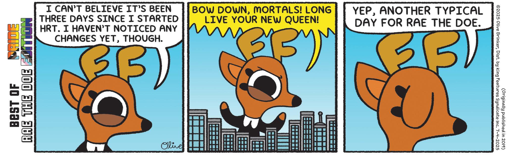 Clip art OCR: RAE THE DOE BEST OF I CAN'T BELIEVE IT'S BEEN THREE DAYS SINCE I STARTED HRT. I HAVEN'T NOTICED ANY CHANGES YETTHOUGH. BOW DOWNMORTALS! LONG LIVE YOUR NEW QUEEN! Olive YEPANOTHER TYPICAL DAY FOR RAE THE DOE. BU (Originally published in 2019) ©2025 Olive BrinkerDist. by King Features Syndicate Inc. 7-4-2025 RAE THE DOE BEST OF I CAN'T BELIEVE IT'S BEEN THREE DAYS SINCE I STARTED HRT . I HAVEN'T NOTICED ANY CHANGES YETTHOUGH . BOW DOWNMORTALS ! LONG LIVE YOUR NEW QUEEN ! Olive YEPANOTHER TYPICAL DAY FOR RAE THE DOE . BU ( Originally published in 2019 ) © 2025 Olive BrinkerDist . by King Features Syndicate Inc. 7-4-2025