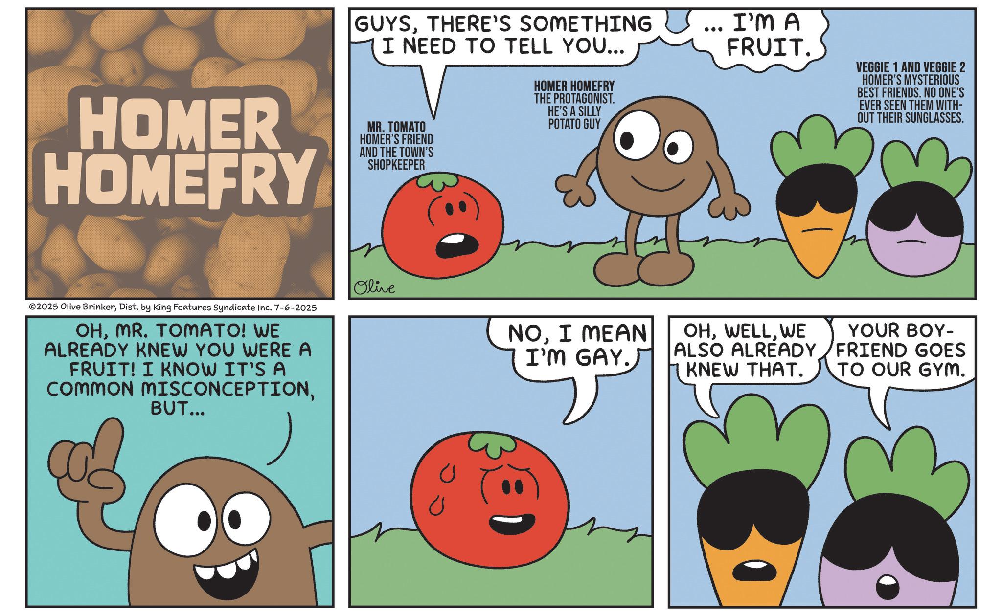 Produce OCR: HOMER HOMEFRY GUYSTHERE'S SOMETHING I NEED TO TELL YOU... MR. TOMATO HOMER'S FRIEND AND THE TOWN'S SHOPKEEPER HOMER HOMEFRY THE PROTAGONIST. HE'S A SILLY POTATO GUY I'M A FRUIT. VEGGIE 1 AND VEGGIE 2 HOMER'S MYSTERIOUS BEST FRIENDS. NO ONE'S EVER SEEN THEM WITH- OUT THEIR SUNGLASSES. ©2025 Olive BrinkerDist. by King Features Syndicate Inc. 7-6-2025 OHMR. TOMATO! WE ALREADY KNEW YOU WERE A FRUIT! I KNOW IT'S A COMMON MISCONCEPTIONBUT... Olive NOI MEAN I'M GAY. OHWE ALSO ALREADY KNEW THAT. YOUR BOY- FRIEND GOES TO OUR GYM. ? U HOMER HOMEFRY GUYSTHERE'S SOMETHING I NEED TO TELL YOU ... MR . TOMATO HOMER'S FRIEND AND THE TOWN'S SHOPKEEPER HOMER HOMEFRY THE PROTAGONIST . HE'S A SILLY POTATO GUY I'M A FRUIT . VEGGIE 1 AND VEGGIE 2 HOMER'S MYSTERIOUS BEST FRIENDS . NO ONE'S EVER SEEN THEM WITH- OUT THEIR SUNGLASSES . © 2025 Olive BrinkerDist . by King Features Syndicate Inc. 7-6-2025 OHMR . TOMATO ! WE ALREADY KNEW YOU WERE A FRUIT ! I KNOW IT'S A COMMON MISCONCEPTIONBUT ... Olive NOI MEAN I'M GAY . OHWE ALSO ALREADY KNEW THAT . YOUR BOY- FRIEND GOES TO OUR GYM . ? U