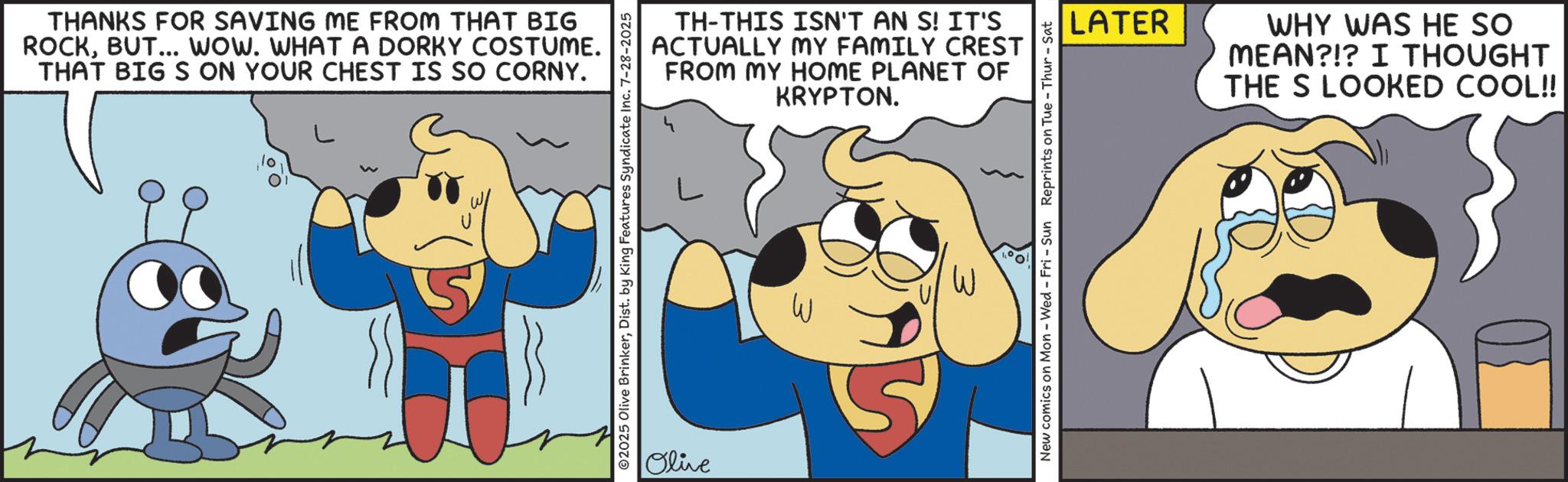 Photo caption OCR: THANKS FOR SAVING ME FROM THAT BIG ROCKBUT... WOW. WHAT A DORKY COSTUME. THAT BIG S ON YOUR CHEST IS SO CORNY. TH-THIS ISN'T AN S! IT'S ACTUALLY MY FAMILY CREST FROM MY HOME PLANET OF KRYPTON. ©2025 Olive BrinkerDist. by King Features Syndicate Inc. 7-28-2025 Olive W LATER WHY WAS HE SO MEAN?!? I THOUGHT THE S LOOKED COOL!! New comics on Mon - Wed - Fri - Sun Reprints on Tue - Thur - Sat THANKS FOR SAVING ME FROM THAT BIG ROCKBUT ... WOW . WHAT A DORKY COSTUME . THAT BIG S ON YOUR CHEST IS SO CORNY . TH - THIS ISN'T AN S ! IT'S ACTUALLY MY FAMILY CREST FROM MY HOME PLANET OF KRYPTON . © 2025 Olive BrinkerDist . by King Features Syndicate Inc. 7-28-2025 Olive W LATER WHY WAS HE SO MEAN ? ! ? I THOUGHT THE S LOOKED COOL !! New comics on Mon - Wed - Fri - Sun Reprints on Tue - Thur - Sat