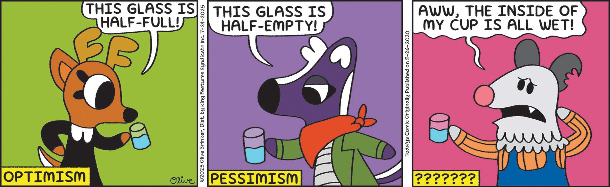 Graphic design OCR: OPTIMISM THIS GLASS IS HALF-FULL! Olive ©2025 Olive BrinkerDist. by King Features Syndicate Inc. 7-29-2025 THIS GLASS IS HALF-EMPTY! |PESSIMISM Todays Comic Originally Published on 8-26-2020 AWWTHE INSIDE OF MY CUP IS ALL WET! ??????? OPTIMISM THIS GLASS IS HALF - FULL ! Olive © 2025 Olive BrinkerDist . by King Features Syndicate Inc. 7-29-2025 THIS GLASS IS HALF - EMPTY ! | PESSIMISM Todays Comic Originally Published on 8-26-2020 AWWTHE INSIDE OF MY CUP IS ALL WET ! ???????