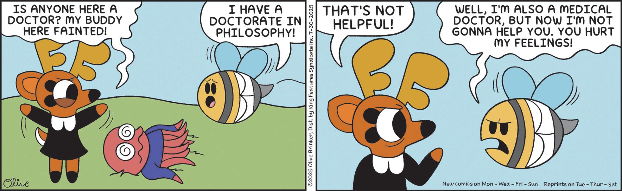 Fiction OCR: Olive IS ANYONE HERE A DOCTOR? MY BUDDY HERE FAINTED! I HAVE A DOCTORATE IN PHILOSOPHY! ©2025 Olive BrinkerDist. by King Features Syndicate Inc. 7-30-2025 THAT'S NOT HELPFUL! WELLI'M ALSO A MEDICAL DOCTORBUT NOW I'M NOT GONNA HELP YOU. YOU HURT MY FEELINGS! New comics on Mon - Wed - Fri - Sun Reprints on Tue - Thur - Sat Olive IS ANYONE HERE A DOCTOR ? MY BUDDY HERE FAINTED ! I HAVE A DOCTORATE IN PHILOSOPHY ! © 2025 Olive BrinkerDist . by King Features Syndicate Inc. 7-30-2025 THAT'S NOT HELPFUL ! WELLI'M ALSO A MEDICAL DOCTORBUT NOW I'M NOT GONNA HELP YOU . YOU HURT MY FEELINGS ! New comics on Mon - Wed - Fri - Sun Reprints on Tue - Thur - Sat