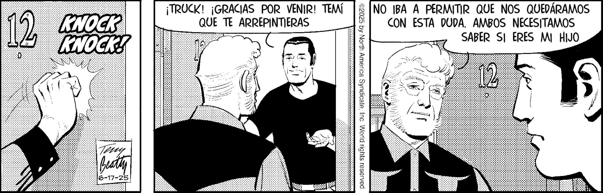 Comic book OCR: 12 KNOCK D KNOCK! ¡TRUCK! ¡GRACIAS POR VENIR! TEMÍ QUE TE ARREPINTIERAS Teny Beatty 6-17-25 NO IBA A PERMITIR QUE NOS QUEDÁRAMOS CON ESTA DUDA. AMBOS NECESITAMOS SABER SI ERES MI HIJO ©2025 by North America SyndicateInc. World rights reserved. 12 KNOCK D KNOCK ! ¡ TRUCK ! ¡ GRACIAS POR VENIR ! TEMÍ QUE TE ARREPINTIERAS Teny Beatty 6-17-25 NO IBA A PERMITIR QUE NOS QUEDÁRAMOS CON ESTA DUDA . AMBOS NECESITAMOS SABER SI ERES MI HIJO © 2025 by North America SyndicateInc. World rights reserved .