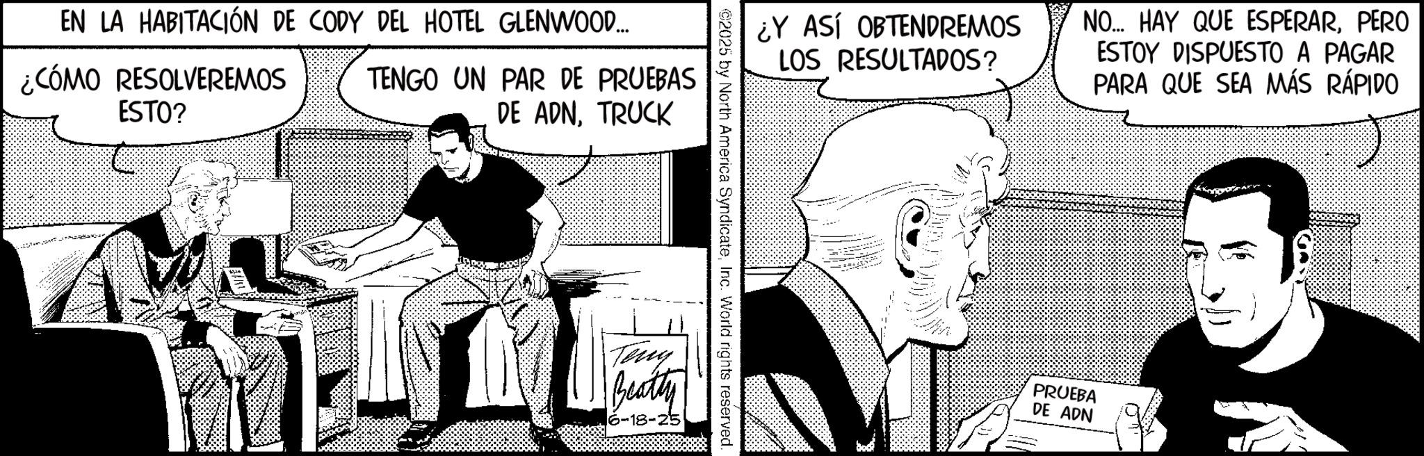 Animation OCR: EN LA HABITACIÓN DE CODY DEL HOTEL GLENWOOD... ¿CÓMO RESOLVEREMOS ESTO? TENGO UN PAR DE PRUEBAS DE ADNTRUCK ¿Y ASÍ OBTENDREMOS LOS RESULTADOS? NO... HAY QUE ESPERARPERO ESTOY DISPUESTO A PAGAR PARA QUE SEA MÁS RÁPIDO ©2025 by North America SyndicateInc. World rights reserved. Teng Beatty 6-18-25 PRUEBA DE ADN --- EN LA HABITACIÓN DE CODY DEL HOTEL GLENWOOD ... ¿ CÓMO RESOLVEREMOS ESTO ? TENGO UN PAR DE PRUEBAS DE ADNTRUCK ¿ Y ASÍ OBTENDREMOS LOS RESULTADOS ? NO ... HAY QUE ESPERARPERO ESTOY DISPUESTO A PAGAR PARA QUE SEA MÁS RÁPIDO © 2025 by North America SyndicateInc. World rights reserved . Teng Beatty 6-18-25 PRUEBA DE ADN ---