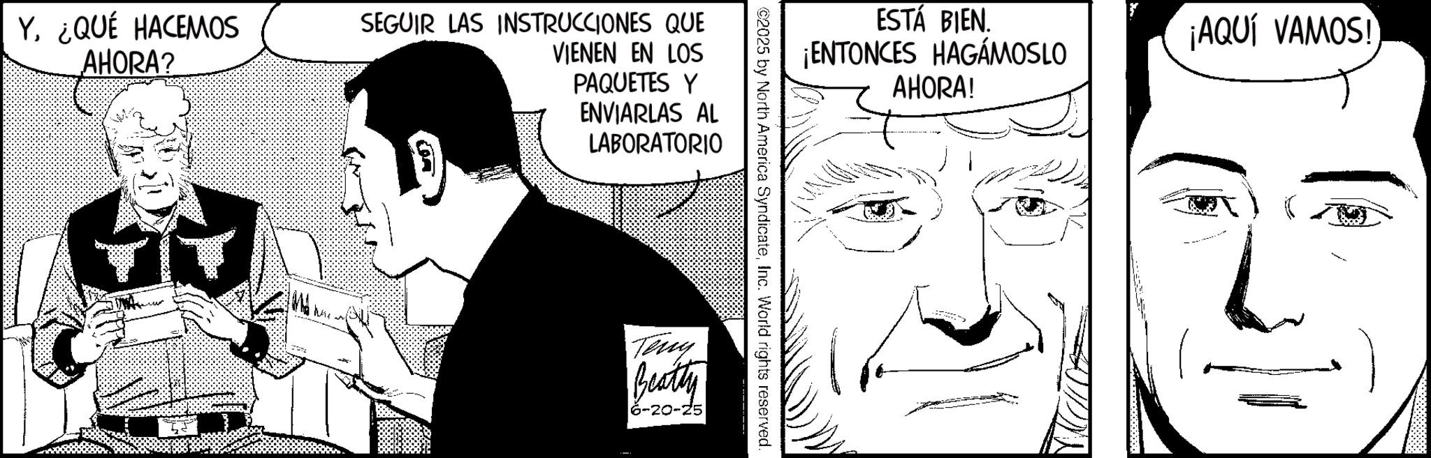 Publication OCR: Y¿QUÉ HACEMOS AHORA? SEGUIR LAS INSTRUCCIONES QUE VIENEN EN LOS PAQUETES Y ENVIARLAS AL LABORATORIO ESTÁ BIEN. ¡ENTONCES HAGÁMOSLO AHORA! ©2025 by North America SyndicateInc. World rights reserved. Teny Beatty 6-20-25 ¡AQUÍ VAMOS! Y¿ QUÉ HACEMOS AHORA ? SEGUIR LAS INSTRUCCIONES QUE VIENEN EN LOS PAQUETES Y ENVIARLAS AL LABORATORIO ESTÁ BIEN . ¡ ENTONCES HAGÁMOSLO AHORA ! © 2025 by North America SyndicateInc. World rights reserved . Teny Beatty 6-20-25 ¡ AQUÍ VAMOS !