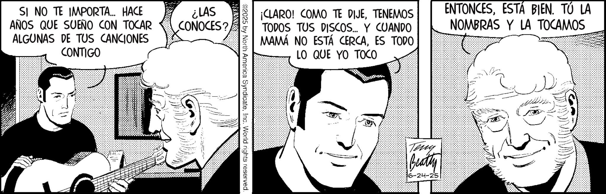 Publication OCR: SI NO TE IMPORTA... HACE AÑOS QUE SUEÑO CON TOCAR ALGUNAS DE TUS CANCIONES CONTIGO ¿LAS CONOCES? ¡CLARO! COMO TE DIJETENEMOS TODOS TUS DISCOS... Y CUANDO MAMÁ NO ESTÁ CERCAES TODO LO QUE YO TOCO ENTONCESESTÁ BIEN. TÚ LA NOMBRAS Y LA TOCAMOS 2025 by North America SyndicateInc. World rights reserved. Teny Beatty 6-24-25 SI NO TE IMPORTA ... HACE AÑOS QUE SUEÑO CON TOCAR ALGUNAS DE TUS CANCIONES CONTIGO ¿ LAS CONOCES ? ¡ CLARO ! COMO TE DIJETENEMOS TODOS TUS DISCOS ... Y CUANDO MAMÁ NO ESTÁ CERCAES TODO LO QUE YO TOCO ENTONCESESTÁ BIEN . TÚ LA NOMBRAS Y LA TOCAMOS 2025 by North America SyndicateInc. World rights reserved . Teny Beatty 6-24-25