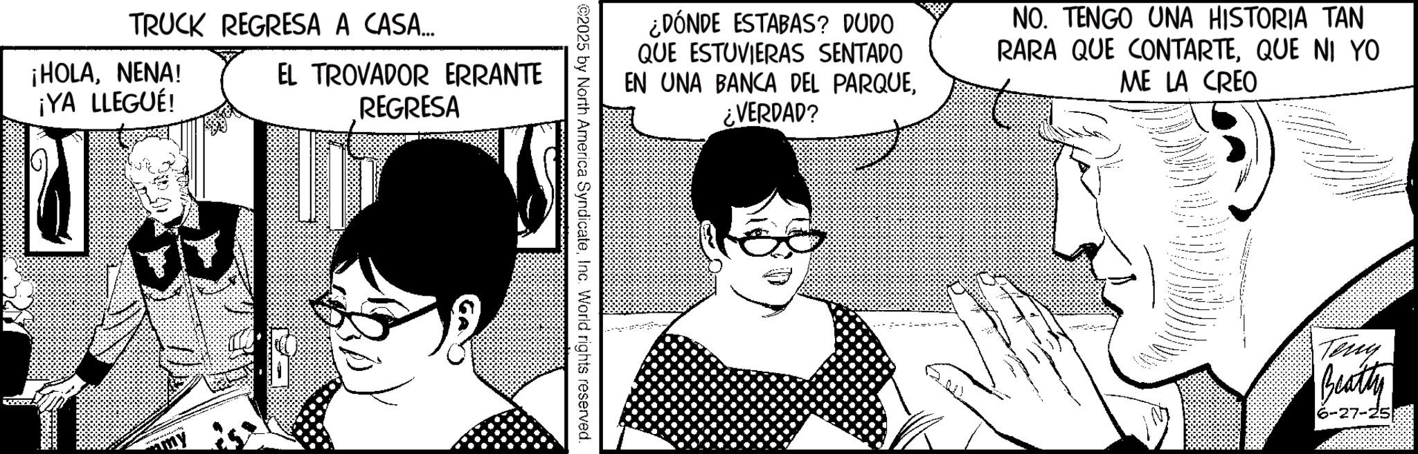 Fictional character OCR: TRUCK REGRESA A CASA... ¡HOLANENA! ¡YA LLEGUÉ! EL TROVADOR ERRANTE REGRESA ¿DÓNDE ESTABAS? DUDO QUE ESTUVIERAS SENTADO EN UNA BANCA DEL PARQUE¿VERDAD? NO. TENGO UNA HISTORIA TAN RARA QUE CONTARTEQUE NI YO ME LA CREO 2025 by North America SyndicateInc. World rights reserved. - -- Teny Beatty 6-27-25 TRUCK REGRESA A CASA ... ¡ HOLANENA ! ¡ YA LLEGUÉ ! EL TROVADOR ERRANTE REGRESA ¿ DÓNDE ESTABAS ? DUDO QUE ESTUVIERAS SENTADO EN UNA BANCA DEL PARQUE¿ VERDAD ? NO . TENGO UNA HISTORIA TAN RARA QUE CONTARTEQUE NI YO ME LA CREO 2025 by North America SyndicateInc. World rights reserved . - -- Teny Beatty 6-27-25