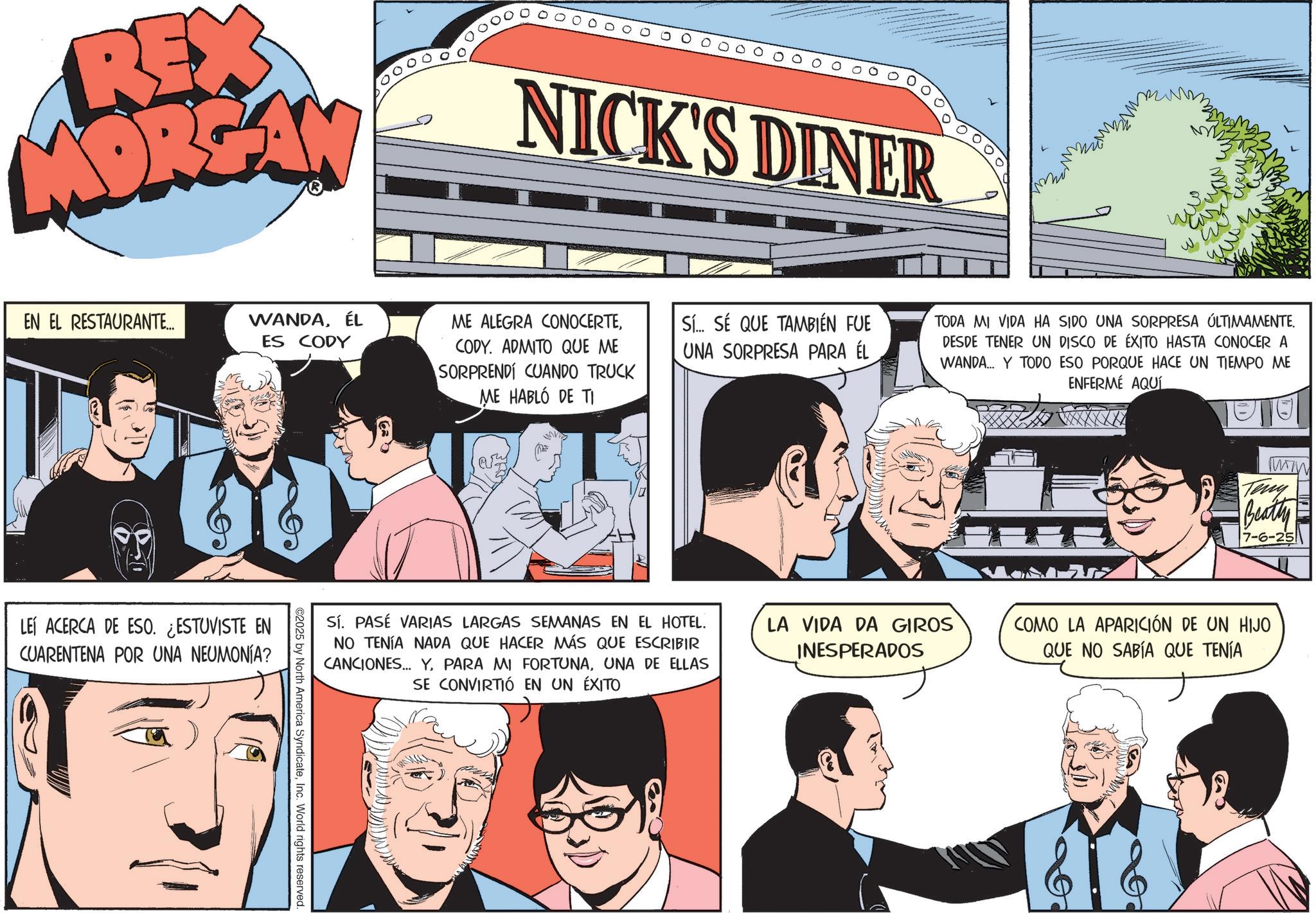 Comic book OCR: REX MORGAN EN EL RESTAURANTE... NICK'S DINER WANDAÉL ES CODY ME ALEGRA CONOCERTECODY. ADMITO QUE ME SORPRENDI CUANDO TRUCK Sí.. SÉ QUE TAMBIÉN FUE UNA SORPRESA PARA ÉL ME HABLÓ DE TI LEÍ ACERCA DE ESO. ¿ESTUVISTE EN CUARENTENA POR UNA NEUMONÍA? ©2025 by North America SyndicateInc. World rights reserved. Sí. PASÉ VARIAS LARGAS SEMANAS EN EL HOTEL. NO TENÍA NADA QUE HACER MÁS QUE ESCRIBIR CANCIONES... YUNA DE ELLAS SE CONVIRTIÓ EN UN ÉXITO TODA MI VIDA HA SIDO UNA SORPRESA ÚLTIMAMENTE. DESDE TENER UN DISCO DE ÉXITO HASTA CONOCER A WANDA... Y TODO ESO PORQUE HACE UN TIEMPO ME ENFERMÉ AQUÍ LA VIDA DA GIROS INESPERADOS Teny Beatty 7-6-25 COMO LA APARICIÓN DE UN HIJO QUE NO SABÍA QUE TENÍA REX MORGAN EN EL RESTAURANTE ... NICK'S DINER WANDAÉL ES CODY ME ALEGRA CONOCERTECODY . ADMITO QUE ME SORPRENDI CUANDO TRUCK Sí .. SÉ QUE TAMBIÉN FUE UNA SORPRESA PARA ÉL ME HABLÓ DE TI LEÍ ACERCA DE ESO . ¿ ESTUVISTE EN CUARENTENA POR UNA NEUMONÍA ? © 2025 by North America SyndicateInc. World rights reserved . Sí . PASÉ VARIAS LARGAS SEMANAS EN EL HOTEL . NO TENÍA NADA QUE HACER MÁS QUE ESCRIBIR CANCIONES ... YPARA MI FORTUNAUNA DE ELLAS SE CONVIRTIÓ EN UN ÉXITO TODA MI VIDA HA SIDO UNA SORPRESA ÚLTIMAMENTE . DESDE TENER UN DISCO DE ÉXITO HASTA CONOCER A WANDA ... Y TODO ESO PORQUE HACE UN TIEMPO ME ENFERMÉ AQUÍ LA VIDA DA GIROS INESPERADOS Teny Beatty 7-6-25 COMO LA APARICIÓN DE UN HIJO QUE NO SABÍA QUE TENÍA