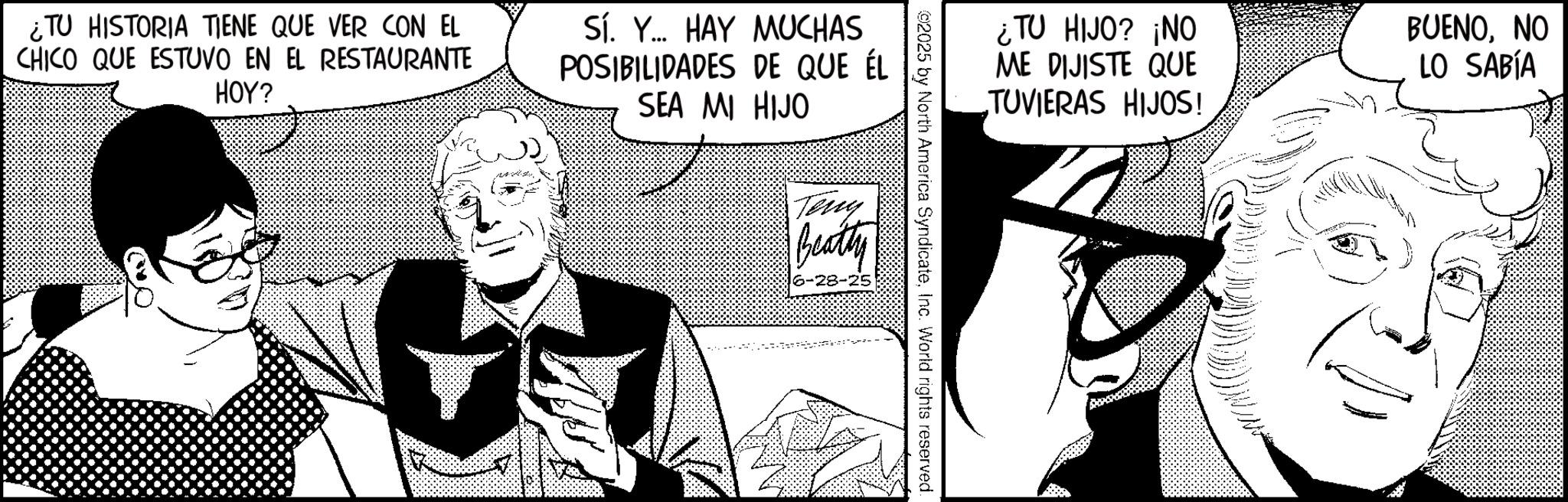 Publication OCR: ¿TU HISTORIA TIENE QUE VER CON EL CHICO QUE ESTUVO EN EL RESTAURANTE HOY? Sí. Y... HAY MUCHAS POSIBILIDADES DE QUE ÉL SEA MI HIJO ¿TU HIJO? ¡NO ME DIJISTE QUE TUVIERAS HIJOS! BUENONO LO SABÍA 2025 by North America SyndicateInc. World rights reserved. Teny Beatty 6-28-25 ¿ TU HISTORIA TIENE QUE VER CON EL CHICO QUE ESTUVO EN EL RESTAURANTE HOY ? Sí . Y ... HAY MUCHAS POSIBILIDADES DE QUE ÉL SEA MI HIJO ¿ TU HIJO ? ¡ NO ME DIJISTE QUE TUVIERAS HIJOS ! BUENONO LO SABÍA 2025 by North America SyndicateInc. World rights reserved . Teny Beatty 6-28-25