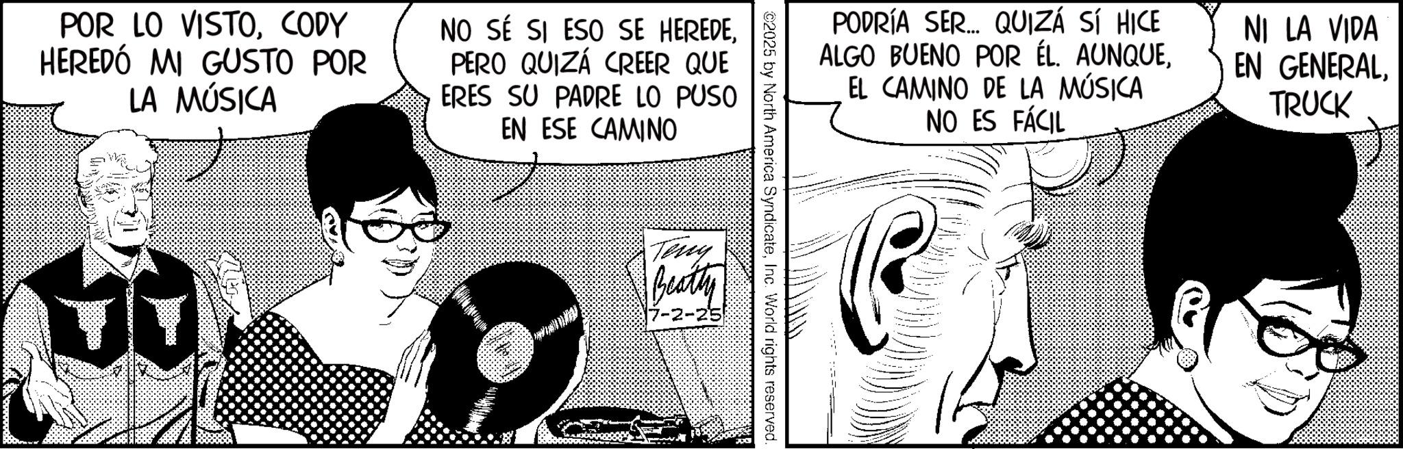 Comic book OCR: POR LO VISTOCODY HEREDÓ MI GUSTO POR LA MÚSICA NO SÉ SI ESO SE HEREDEPERO QUIZÁ CREER QUE ERES SU PADRE LO PUSO EN ESE CAMINO PODRÍA SER... QUIZÁ SÍ HICE ALGO BUENO POR ÉL. AUNQUEEL CAMINO DE LA MÚSICA NO ES FÁCIL NI LA VIDA EN GENERALTRUCK ©2025 by North America SyndicateInc. World rights reserved. Teny Beatty -2-25 POR LO VISTOCODY HEREDÓ MI GUSTO POR LA MÚSICA NO SÉ SI ESO SE HEREDEPERO QUIZÁ CREER QUE ERES SU PADRE LO PUSO EN ESE CAMINO PODRÍA SER ... QUIZÁ SÍ HICE ALGO BUENO POR ÉL . AUNQUEEL CAMINO DE LA MÚSICA NO ES FÁCIL NI LA VIDA EN GENERALTRUCK © 2025 by North America SyndicateInc. World rights reserved . Teny Beatty -2-25