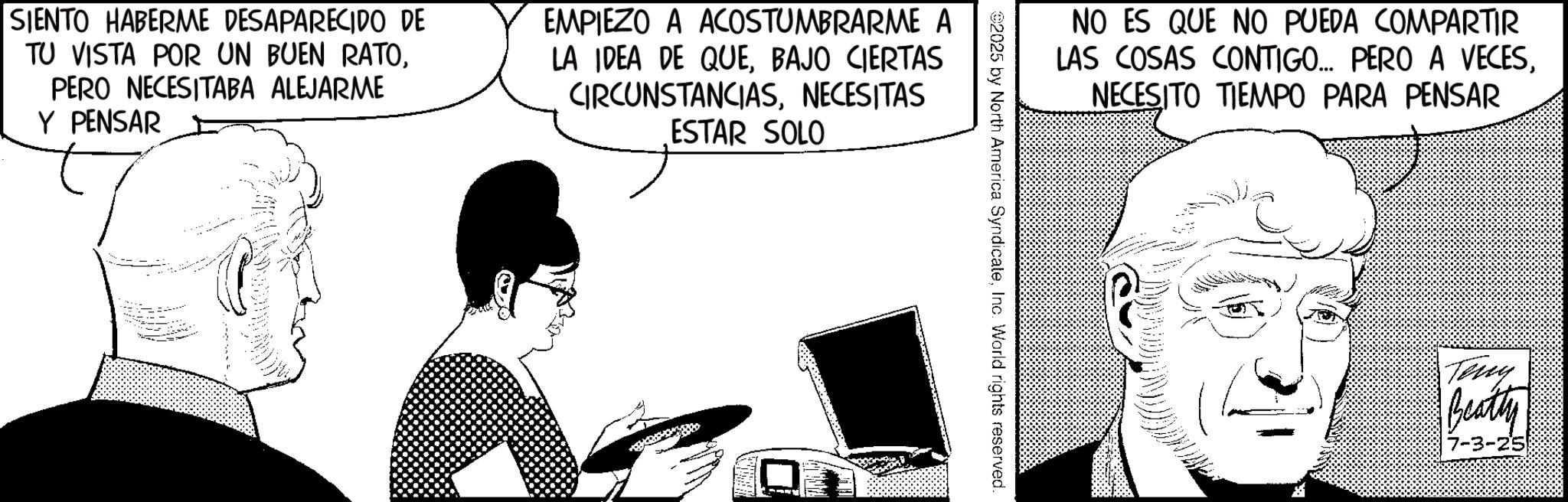 Animated cartoon OCR: SIENTO HABERME DESAPARECIDO DE TU VISTA POR UN BUEN RATOPERO NECESITABA ALEJARME Y PENSAR EMPIEZO A ACOSTUMBRARME A LA IDEA DE QUEBAJO CIERTAS CIRCUNSTANCIASNECESITAS ESTAR SOLO NO ES QUE NO PUEDA COMPARTIR LAS COSAS CONTIGO... PERO A VECESNECESITO TIEMPO PARA PENSAR 2025 by North America SyndicateInc. World rights reserved. Tony Beatty 7-3-25 SIENTO HABERME DESAPARECIDO DE TU VISTA POR UN BUEN RATOPERO NECESITABA ALEJARME Y PENSAR EMPIEZO A ACOSTUMBRARME A LA IDEA DE QUEBAJO CIERTAS CIRCUNSTANCIASNECESITAS ESTAR SOLO NO ES QUE NO PUEDA COMPARTIR LAS COSAS CONTIGO ... PERO A VECESNECESITO TIEMPO PARA PENSAR 2025 by North America SyndicateInc. World rights reserved . Tony Beatty 7-3-25