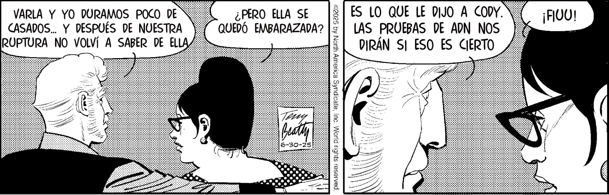 Fictional character OCR: VARLA Y YO DURAMOS POCO DE CASADOS... Y DESPUÉS DE NUESTRA RUPTURA NO VOLVÍ A SABER DE ELLA¿PERO ELLA SE QUEDÓ EMBARAZADA? ES LO QUE LE DIJO A CODY. LAS PRUEBAS DE ADN NOS DIRÁN SI ESO ES CIERTO ¡FIUU! ©2025 by North America SyndicateInc. World rights reserved. Teny Beatty VARLA Y YO DURAMOS POCO DE CASADOS ... Y DESPUÉS DE NUESTRA RUPTURA NO VOLVÍ A SABER DE ELLA¿ PERO ELLA SE QUEDÓ EMBARAZADA ? ES LO QUE LE DIJO A CODY . LAS PRUEBAS DE ADN NOS DIRÁN SI ESO ES CIERTO ¡ FIUU ! © 2025 by North America SyndicateInc. World rights reserved . Teny Beatty