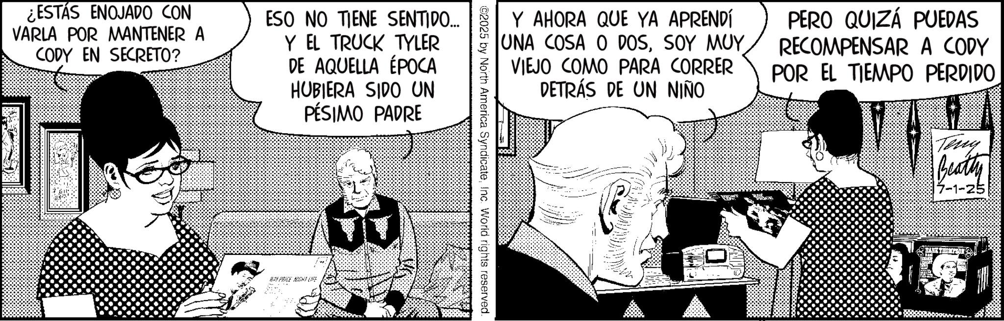 Graphics OCR: ¿ESTÁS ENOJADO CON VARLA POR MANTENER A CODY EN SECRETO? ESO NO TIENE SENTIDO... Y EL TRUCK TYLER DE AQUELLA ÉPOCA HUBIERA SIDO UN PÉSIMO PADRE HAY PRICE NIGHT LIFE Y AHORA QUE YA APRENDÍ UNA COSA O DOSSOY MUY VIEJO COMO PARA CORRER DETRÁS DE UN NIÑO PERO QUIZÁ PUEDAS RECOMPENSAR A CODY POR EL TIEMPO PERDIDO ©2025 by North America SyndicateInc. World rights reserved. Tony Beatty 17-1-25 ¿ ESTÁS ENOJADO CON VARLA POR MANTENER A CODY EN SECRETO ? ESO NO TIENE SENTIDO ... Y EL TRUCK TYLER DE AQUELLA ÉPOCA HUBIERA SIDO UN PÉSIMO PADRE HAY PRICE NIGHT LIFE Y AHORA QUE YA APRENDÍ UNA COSA O DOSSOY MUY VIEJO COMO PARA CORRER DETRÁS DE UN NIÑO PERO QUIZÁ PUEDAS RECOMPENSAR A CODY POR EL TIEMPO PERDIDO © 2025 by North America SyndicateInc. World rights reserved . Tony Beatty 17-1-25