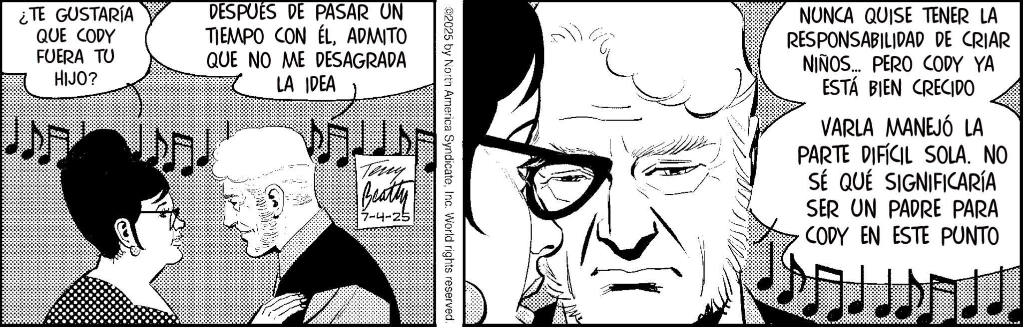 Animated cartoon OCR: ¿TE GUSTARÍA QUE CODY FUERA TU HIJO? DESPUÉS DE PASAR UN TIEMPO CON ÉLADMITO QUE NO ME DESAGRADA LA IDEA 02025 by North America SyndicateInc. World rights reserved. Terry Beatty 7-4-25 NUNCA QUISE TENER LA RESPONSABILIDAD DE CRIAR NIÑOS... PERO CODY YA ESTÁ BIEN CRECIDO VARLA MANEJÓ LA PARTE DIFÍCIL SOLA. NO SÉ QUE SIGNIFICARÍA SER UN PADRE PARA CODY EN ESTE PUNTO ¿ TE GUSTARÍA QUE CODY FUERA TU HIJO ? DESPUÉS DE PASAR UN TIEMPO CON ÉLADMITO QUE NO ME DESAGRADA LA IDEA 02025 by North America SyndicateInc. World rights reserved . Terry Beatty 7-4-25 NUNCA QUISE TENER LA RESPONSABILIDAD DE CRIAR NIÑOS ... PERO CODY YA ESTÁ BIEN CRECIDO VARLA MANEJÓ LA PARTE DIFÍCIL SOLA . NO SÉ QUE SIGNIFICARÍA SER UN PADRE PARA CODY EN ESTE PUNTO