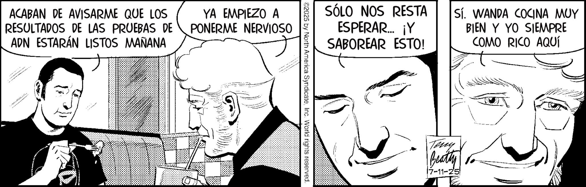 Moustache OCR: ACABAN DE AVISARME QUE LOS RESULTADOS DE LAS PRUEBAS DE ADN ESTARÁN LISTOS MAÑANA YA EMPIEZO A PONERME NERVIOSO SÓLO NOS RESTA ESPERAR... ¡Y SABOREAR ESTO! Sí. WANDA COCINA MUY BIEN Y YO SIEMPRE COMO RICO AQUÍ 02025 by North America SyndicateInc. World rights reserved. Teny Beatty 17-11-25 ACABAN DE AVISARME QUE LOS RESULTADOS DE LAS PRUEBAS DE ADN ESTARÁN LISTOS MAÑANA YA EMPIEZO A PONERME NERVIOSO SÓLO NOS RESTA ESPERAR ... ¡ Y SABOREAR ESTO ! Sí . WANDA COCINA MUY BIEN Y YO SIEMPRE COMO RICO AQUÍ 02025 by North America SyndicateInc. World rights reserved . Teny Beatty 17-11-25