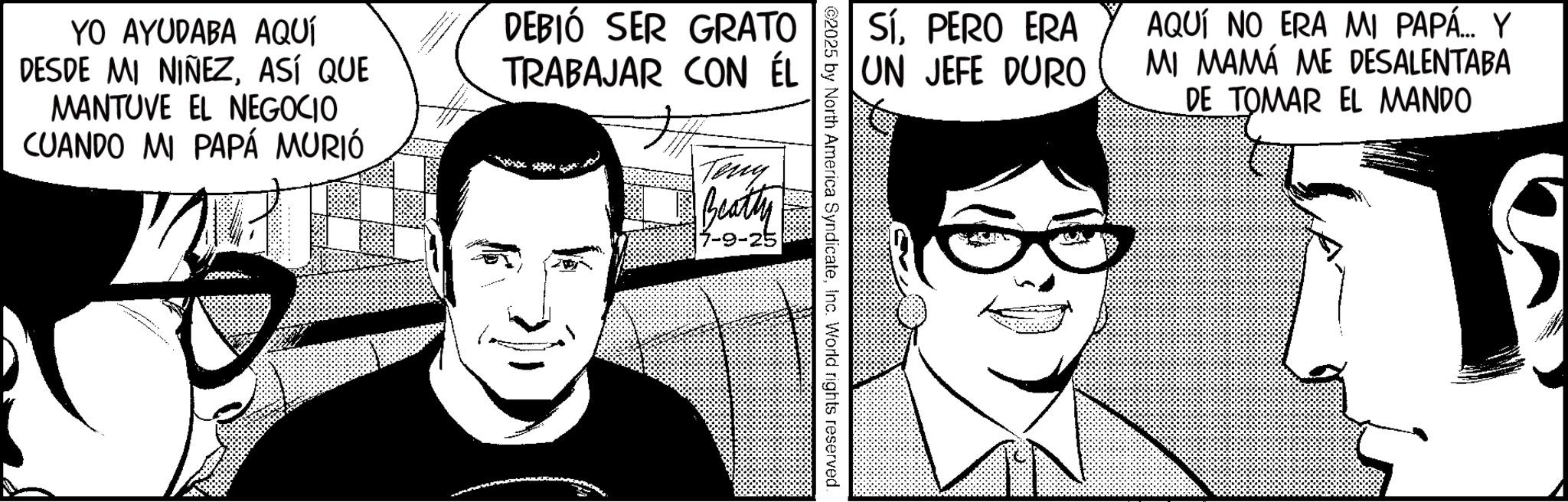 Fictional character OCR: YO AYUDABA AQUÍ DESDE MI NIÑEZASÍ QUE MANTUVE EL NEGOCIO CUANDO MI PAPÁ MURIÓ DEBIÓ SER GRATO TRABAJAR CON ÉL Teny Beatty SíPERO ERA UN JEFE DURO AQUÍ NO ERA MI PAPÁ... Y MI MAMÁ ME DESALENTABA DE TOMAR EL MANDO 1 2025 by North America SyndicateInc. World rights reserved. YO AYUDABA AQUÍ DESDE MI NIÑEZASÍ QUE MANTUVE EL NEGOCIO CUANDO MI PAPÁ MURIÓ DEBIÓ SER GRATO TRABAJAR CON ÉL Teny Beatty SíPERO ERA UN JEFE DURO AQUÍ NO ERA MI PAPÁ ... Y MI MAMÁ ME DESALENTABA DE TOMAR EL MANDO 1 2025 by North America SyndicateInc. World rights reserved .