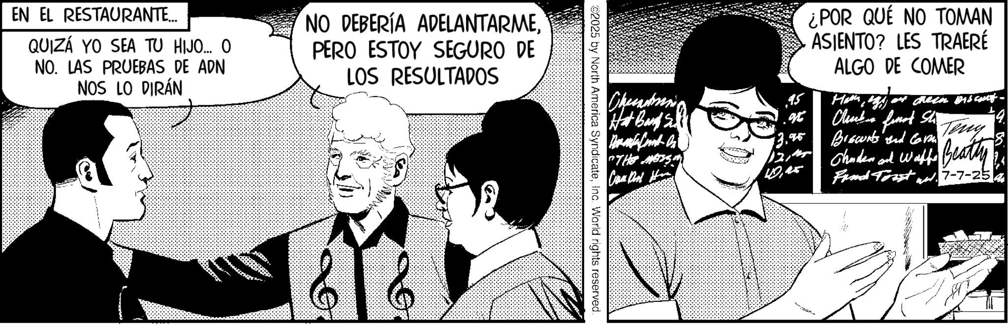 Comic book OCR: EN EL RESTAURANTE... QUIZÁ YO SEA TU HIJO... O. NO. LAS PRUEBAS DE ADN NOS LO DIRÁN NO DEBERÍA ADELANTARMEPERO ESTOY SEGURO DE LOS RESULTADOS ¿POR QUE NO TOMAN ASIENTO? LES TRAERÉ ALGO DE COMER Hot Board S Chunks finat Sh 4. 13.95 Brecounts and Comm Teny "THE METS 12/ Camer Chuden and Waffe Beatty wash Find Trust w. 7-7-254 2025 by North America SyndicateInc. World rights reserved. EN EL RESTAURANTE ... QUIZÁ YO SEA TU HIJO ... O. NO . LAS PRUEBAS DE ADN NOS LO DIRÁN NO DEBERÍA ADELANTARMEPERO ESTOY SEGURO DE LOS RESULTADOS ¿ POR QUE NO TOMAN ASIENTO ? LES TRAERÉ ALGO DE COMER Hot Board S Chunks finat Sh 4 . 13.95 Brecounts and Comm Teny " THE METS 12 / Camer Chuden and Waffe Beatty wash Find Trust w . 7-7-254 2025 by North America SyndicateInc. World rights reserved .