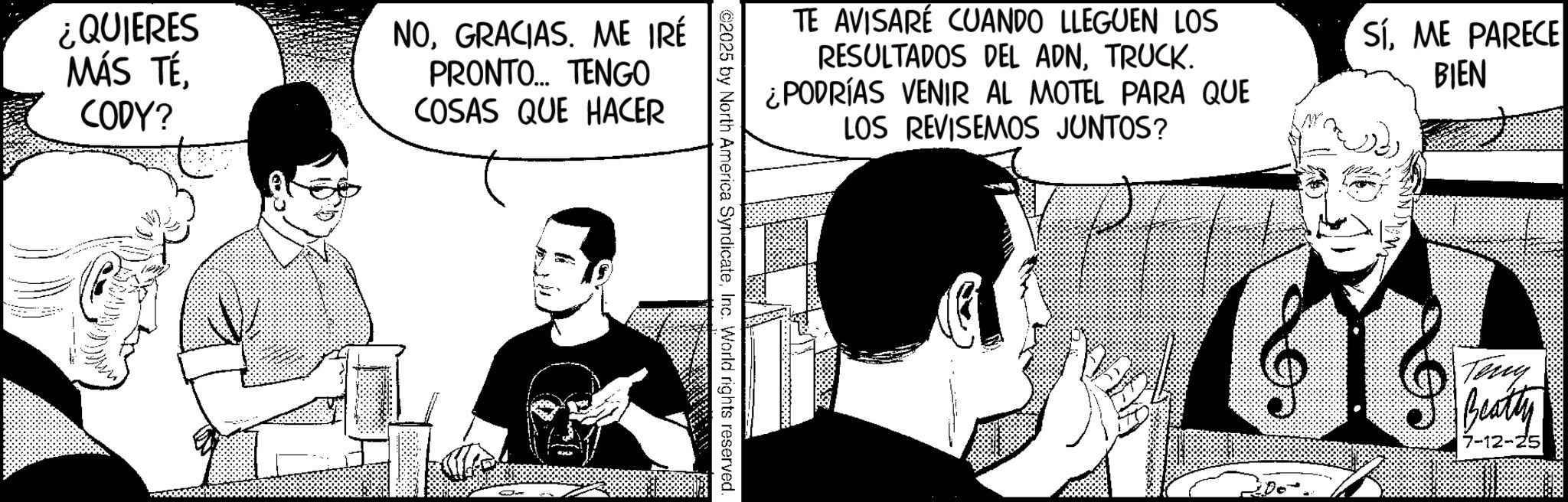 Publication OCR: ¿QUIERES MÁS TÉCODY? NOGRACIAS. ME IRÉ PRONTO... TENGO COSAS QUE HACER TE AVISARÉ CUANDO LLEGUEN LOS RESULTADOS DEL ADNTRUCK. ¿PODRÍAS VENIR AL MOTEL PARA QUE LOS REVISEMOS JUNTOS? ©2025 by North America SyndicateInc. World rights reserved. SíME PARECE BIEN Teny Beatly 7-12-2 ¿ QUIERES MÁS TÉCODY ? NOGRACIAS . ME IRÉ PRONTO ... TENGO COSAS QUE HACER TE AVISARÉ CUANDO LLEGUEN LOS RESULTADOS DEL ADNTRUCK . ¿ PODRÍAS VENIR AL MOTEL PARA QUE LOS REVISEMOS JUNTOS ? © 2025 by North America SyndicateInc. World rights reserved . SíME PARECE BIEN Teny Beatly 7-12-2