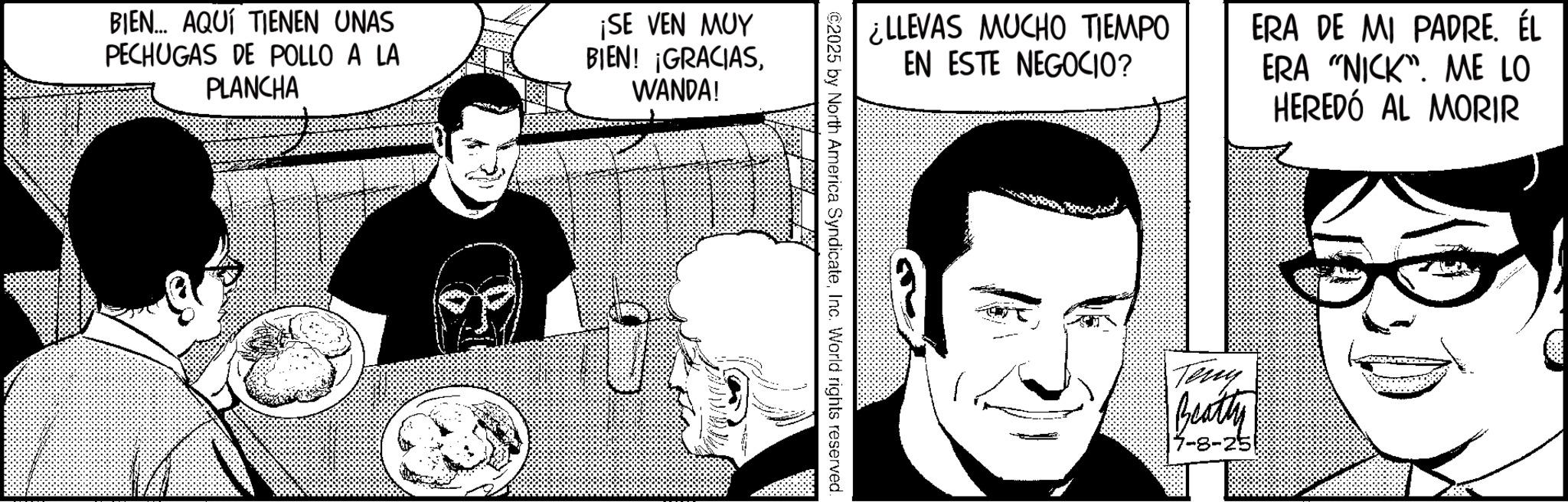 Publication OCR: BIEN... AQUÍ TIENEN UNAS PECHUGAS DE POLLO A LA PLANCHA ¡SE VEN MUY BIEN! ¡GRACIASWANDA! ¿LLEVAS MUCHO TIEMPO EN ESTE NEGOCIO? ERA DE MI PADREÉL ERA "NICK". ME LO HEREDÓ AL MORIR ©2025 by North America SyndicateInc. World rights reserved. Teny Beatly 7-8-25 BIEN ... AQUÍ TIENEN UNAS PECHUGAS DE POLLO A LA PLANCHA ¡ SE VEN MUY BIEN ! ¡ GRACIASWANDA ! ¿ LLEVAS MUCHO TIEMPO EN ESTE NEGOCIO ? ERA DE MI PADREÉL ERA " NICK " . ME LO HEREDÓ AL MORIR © 2025 by North America SyndicateInc. World rights reserved . Teny Beatly 7-8-25