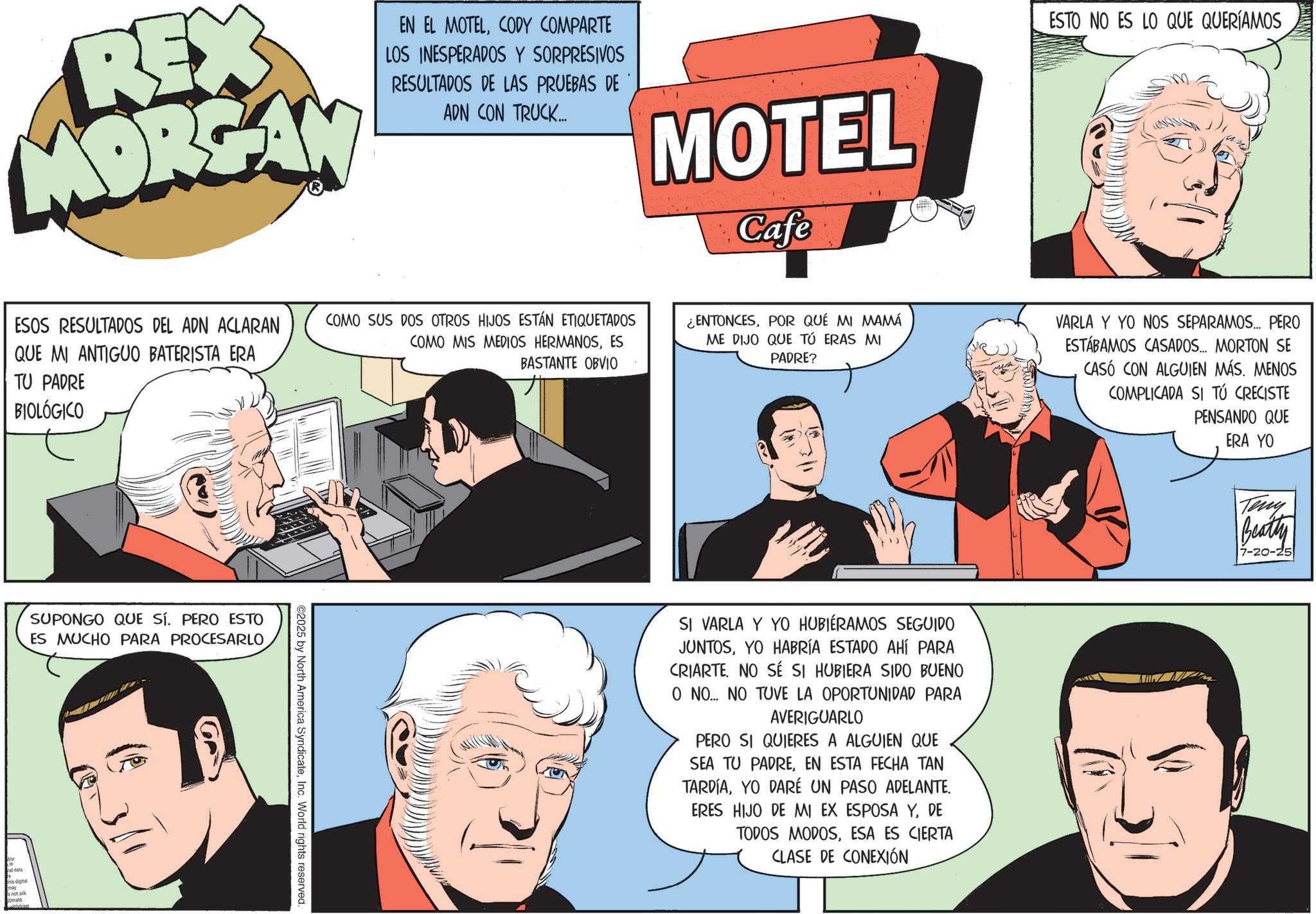 Comic book OCR: REX MORGAN EN EL MOTELCODY COMPARTE LOS INESPERADOS Y SORPRESIVOS RESULTADOS DE LAS PRUEBAS DE ADN CON TRUCK... MOTEL Cafe ESTO NO ES LO QUE QUERÍAMOS ESOS RESULTADOS DEL ADN ACLARAN QUE MI ANTIGUO BATERISTA ERA TU PADRE BIOLÓGICO SUPONGO QUE SÍ. PERO ESTO ES MUCHO PARA PROCESARLO this digital timate 341 COMO SUS DOS OTROS HIJOS ESTÁN ETIQUETADOS COMO MIS MEDIOS HERMANOSES BASTANTE OBVIO ©2025 by North America SyndicateInc. World rights reserved. ¿ENTONCESPOR QUÉ MI MAMÁ ME DIJO QUE TÚ ERAS MI PADRE? VARLA Y YO NOS SEPARAMOS... PERO ESTÁBAMOS CASADOS... MORTON SE CASÓ CON ALGUIEN MÁS. MENOS COMPLICADA SI TÚ CRECISTE PENSANDO QUE ERA YO SI VARLA Y YO HUBIERAMOS SEGUIDO JUNTOSYO HABRÍA ESTADO AHÍ PARA CRIARTE. NO SÉ SI HUBIERA SIDO BUENO O NO... NO TUVE LA OPORTUNIDAD PARA AVERIGUARLO PERO SI QUIERES A ALGUIEN QUE SEA TU PADREEN ESTA FECHA TAN TARDÍAYO DARÉ UN PASO ADELANTE. ERES HIJO DE MI EX ESPOSA YDE TODOS MODOSESA ES CIERTA CLASE DE CONEXIÓN Teny Beatty 7-20-25 REX MORGAN EN EL MOTELCODY COMPARTE LOS INESPERADOS Y SORPRESIVOS RESULTADOS DE LAS PRUEBAS DE ADN CON TRUCK ... MOTEL Cafe ESTO NO ES LO QUE QUERÍAMOS ESOS RESULTADOS DEL ADN ACLARAN QUE MI ANTIGUO BATERISTA ERA TU PADRE BIOLÓGICO SUPONGO QUE SÍ . PERO ESTO ES MUCHO PARA PROCESARLO this digital timate 341 COMO SUS DOS OTROS HIJOS ESTÁN ETIQUETADOS COMO MIS MEDIOS HERMANOSES BASTANTE OBVIO © 2025 by North America SyndicateInc. World rights reserved . ¿ ENTONCESPOR QUÉ MI MAMÁ ME DIJO QUE TÚ ERAS MI PADRE ? VARLA Y YO NOS SEPARAMOS ... PERO ESTÁBAMOS CASADOS ... MORTON SE CASÓ CON ALGUIEN MÁS . MENOS COMPLICADA SI TÚ CRECISTE PENSANDO QUE ERA YO SI VARLA Y YO HUBIERAMOS SEGUIDO JUNTOSYO HABRÍA ESTADO AHÍ PARA CRIARTE . NO SÉ SI HUBIERA SIDO BUENO O NO ... NO TUVE LA OPORTUNIDAD PARA AVERIGUARLO PERO SI QUIERES A ALGUIEN QUE SEA TU PADREEN ESTA FECHA TAN TARDÍAYO DARÉ UN PASO ADELANTE . ERES HIJO DE MI EX ESPOSA YDE TODOS MODOSESA ES CIERTA CLASE DE CONEXIÓN Teny Beatty 7-20-25