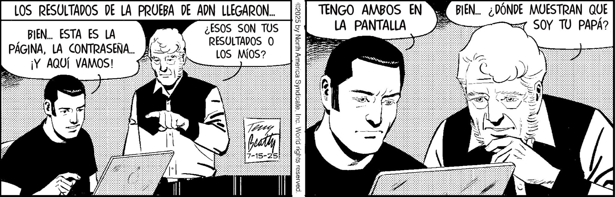 Comic book OCR: LOS RESULTADOS DE LA PRUEBA DE ADN LLEGARON... BIEN... ESTA ES LA PÁGINALA CONTRASEÑA... ¡Y AQUÍ VAMOS! ¿ESOS SON TUS RESULTADOS O LOS MÍOS? TENGO AMBOS EN LA PANTALLA ©2025 by North America SyndicateInc. World rights reserved. Teny Beatty 7-15-25 BIEN... ¿DÓNDE MUESTRAN QUE SOY TU PAPÁ? LOS RESULTADOS DE LA PRUEBA DE ADN LLEGARON ... BIEN ... ESTA ES LA PÁGINALA CONTRASEÑA ... ¡ Y AQUÍ VAMOS ! ¿ ESOS SON TUS RESULTADOS O LOS MÍOS ? TENGO AMBOS EN LA PANTALLA © 2025 by North America SyndicateInc. World rights reserved . Teny Beatty 7-15-25 BIEN ... ¿ DÓNDE MUESTRAN QUE SOY TU PAPÁ ?