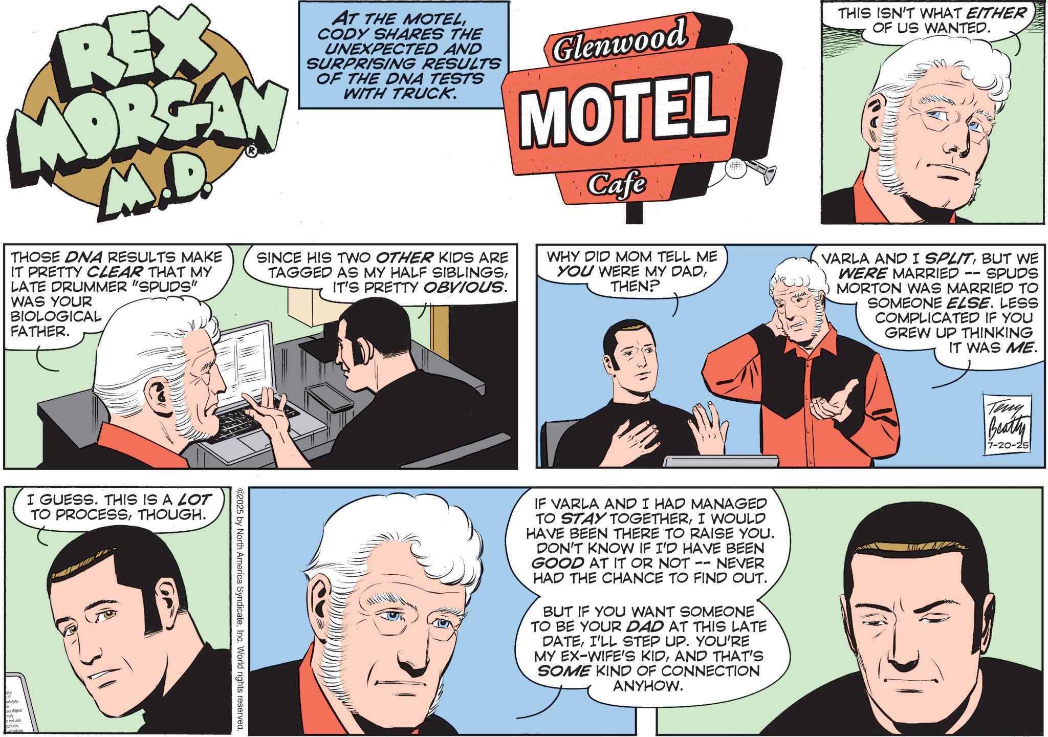 Animation OCR: REX MORGAN M.D. THOSE DNA RESULTS MAKE IT PRETTY CLEAR THAT MY LATE DRUMMER "SPUDS" WAS YOUR BIOLOGICAL FATHER. AT THE MOTELCODY SHARES THE UNEXPECTED AND SURPRISING RESULTS OF THE DNA TESTS WITH TRUCK. SINCE HIS TWO OTHER KIDS ARE TAGGED AS MY HALF SIBLINGSIT'S PRETTY OBVIOUS. Glenwood MOTEL Cafe WHY DID MOM TELL ME YOU WERE MY DADTHEN? THIS ISN'T WHAT EITHER OF US WANTED. -- SPUDS VARLA AND I SPLITBUT WE WERE MARRIED MORTON WAS MARRIED TO SOMEONE ELSE. LESS COMPLICATED IF YOU GREW UP THINKING IT WAS ME. I GUESS. THIS IS A LOT TO PROCESSTHOUGH. this digital 3/1 ©2025 by North America SyndicateInc. World rights reserved. IF VARLA AND I HAD MANAGED TO STAY TOGETHERI WOULD HAVE BEEN THERE TO RAISE YOU. DON'T KNOW IF I'D HAVE BEEN GOOD AT IT OR NOT NEVER HAD THE CHANCE TO FIND OUT. -- BUT IF YOU WANT SOMEONE TO BE YOUR DAD AT THIS LATE DATEI'LL STEP UP. YOU'RE MY EX-WIFE'S KIDAND THAT'S SOME KIND OF CONNECTION ANYHOW. Teny Beatty 7-20-25 REX MORGAN M.D. THOSE DNA RESULTS MAKE IT PRETTY CLEAR THAT MY LATE DRUMMER " SPUDS " WAS YOUR BIOLOGICAL FATHER . AT THE MOTELCODY SHARES THE UNEXPECTED AND SURPRISING RESULTS OF THE DNA TESTS WITH TRUCK . SINCE HIS TWO OTHER KIDS ARE TAGGED AS MY HALF SIBLINGSIT'S PRETTY OBVIOUS . Glenwood MOTEL Cafe WHY DID MOM TELL ME YOU WERE MY DADTHEN ? THIS ISN'T WHAT EITHER OF US WANTED . -- SPUDS VARLA AND I SPLITBUT WE WERE MARRIED MORTON WAS MARRIED TO SOMEONE ELSE . LESS COMPLICATED IF YOU GREW UP THINKING IT WAS ME . I GUESS . THIS IS A LOT TO PROCESSTHOUGH . this digital 3/1 © 2025 by North America SyndicateInc. World rights reserved . IF VARLA AND I HAD MANAGED TO STAY TOGETHERI WOULD HAVE BEEN THERE TO RAISE YOU . DON'T KNOW IF I'D HAVE BEEN GOOD AT IT OR NOT NEVER HAD THE CHANCE TO FIND OUT . -- BUT IF YOU WANT SOMEONE TO BE YOUR DAD AT THIS LATE DATEI'LL STEP UP . YOU'RE MY EX - WIFE'S KIDAND THAT'S SOME KIND OF CONNECTION ANYHOW . Teny Beatty 7-20-25