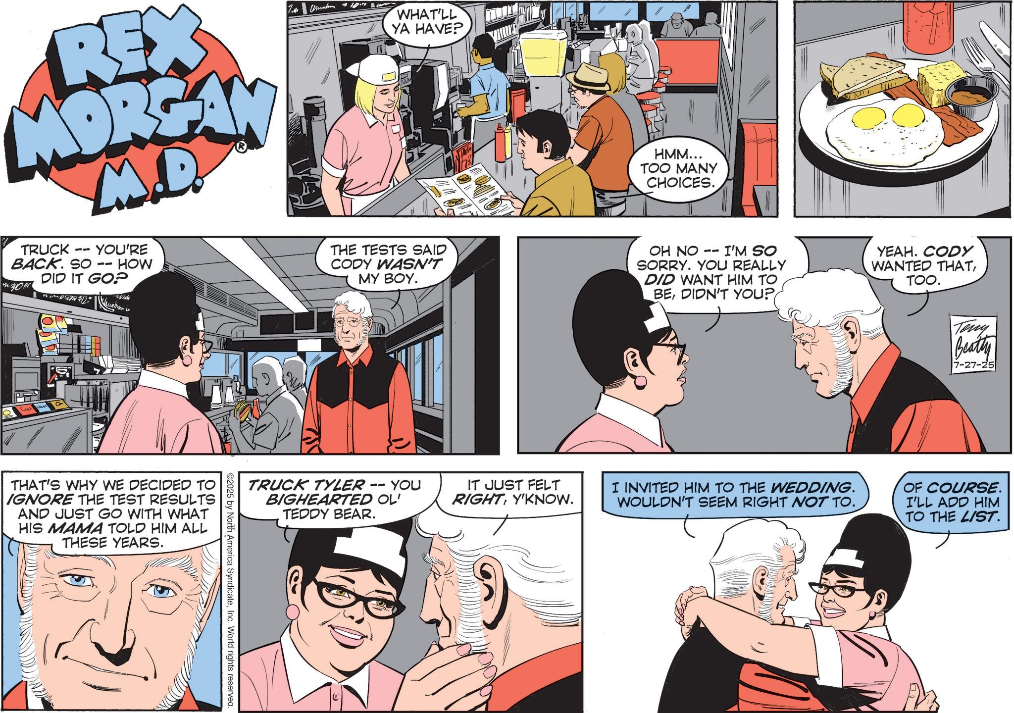 Comic book OCR: REX MORGAN M.D. m TRUCK BACK. SO $0. YOU'RE -- HOW DID IT GO? mplate $12. 7.M Cumbern 10.7 WHAT'LL YA HAVE? THE TESTS SAID CODY WASN'T MY BOY. HMM... TOO MANY CHOICES. OH NO 11 I'M SO SORRY. YOU REALLY DID WANT HIM TO BEDIDN'T YOU? YEAH. CODY WANTED THATTOO. 71 THAT'S WHY WE DECIDED TO IGNORE THE TEST RESULTS AND JUST GO WITH WHAT HIS MAMA TOLD HIM ALL THESE YEARS. TRUCK TYLER · BIGHEARTED OL' TEDDY BEAR. -- YOU IT JUST FELT RIGHTY'KNOW. ©2025 by North America SyndicateInc. World rights reserved. Teny Beatty 7-27-25 I INVITED HIM TO THE WEDDING. WOULDN'T SEEM RIGHT NOT TO. OF COURSE. I'LL ADD HIM TO THE LIST. REX MORGAN M.D. m TRUCK BACK . SO $ 0 . YOU'RE -- HOW DID IT GO ? mplate $ 12 . 7.M Cumbern 10.7 WHAT'LL YA HAVE ? THE TESTS SAID CODY WASN'T MY BOY . HMM ... TOO MANY CHOICES . OH NO 11 I'M SO SORRY . YOU REALLY DID WANT HIM TO BEDIDN'T YOU ? YEAH . CODY WANTED THATTOO . 71 THAT'S WHY WE DECIDED TO IGNORE THE TEST RESULTS AND JUST GO WITH WHAT HIS MAMA TOLD HIM ALL THESE YEARS . TRUCK TYLER · BIGHEARTED OL ' TEDDY BEAR . -- YOU IT JUST FELT RIGHTY'KNOW . © 2025 by North America SyndicateInc. World rights reserved . Teny Beatty 7-27-25 I INVITED HIM TO THE WEDDING . WOULDN'T SEEM RIGHT NOT TO . OF COURSE . I'LL ADD HIM TO THE LIST .