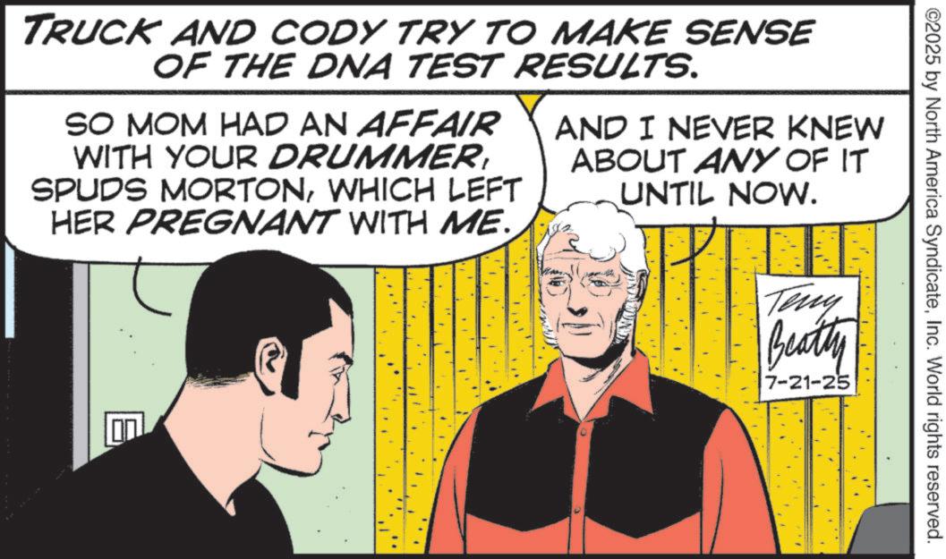 Comic book OCR: ©2025 by North America SyndicateInc. World rights reserved. TRUCK AND CODY TRY TO MAKE SENSE OF THE DNA TEST RESULTS. SO MOM HAD AN AFFAIR WITH YOUR DRUMMERWHICH LEFT HER PREGNANT WITH ME. AND I NEVER KNEW ABOUT ANY OF IT UNTIL NOW. Teny Beatty 7-21-25 © 2025 by North America SyndicateInc. World rights reserved . TRUCK AND CODY TRY TO MAKE SENSE OF THE DNA TEST RESULTS . SO MOM HAD AN AFFAIR WITH YOUR DRUMMERSPUDS MORTONWHICH LEFT HER PREGNANT WITH ME . AND I NEVER KNEW ABOUT ANY OF IT UNTIL NOW . Teny Beatty 7-21-25