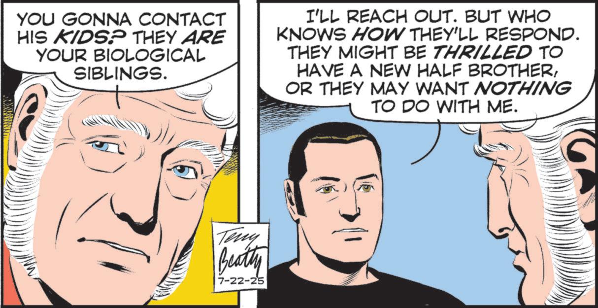 Animated cartoon OCR: YOU GONNA CONTACT HIS KIDS? THEY ARE YOUR BIOLOGICAL SIBLINGS. I'LL REACH OUT. BUT WHO KNOWS HOW THEY'LL RESPOND. THEY MIGHT BE THRILLED TO HAVE A NEW HALF BROTHEROR THEY MAY WANT NOTHING TO DO WITH ME. Teny Beatty 7-22-25 YOU GONNA CONTACT HIS KIDS ? THEY ARE YOUR BIOLOGICAL SIBLINGS . I'LL REACH OUT . BUT WHO KNOWS HOW THEY'LL RESPOND . THEY MIGHT BE THRILLED TO HAVE A NEW HALF BROTHEROR THEY MAY WANT NOTHING TO DO WITH ME . Teny Beatty 7-22-25
