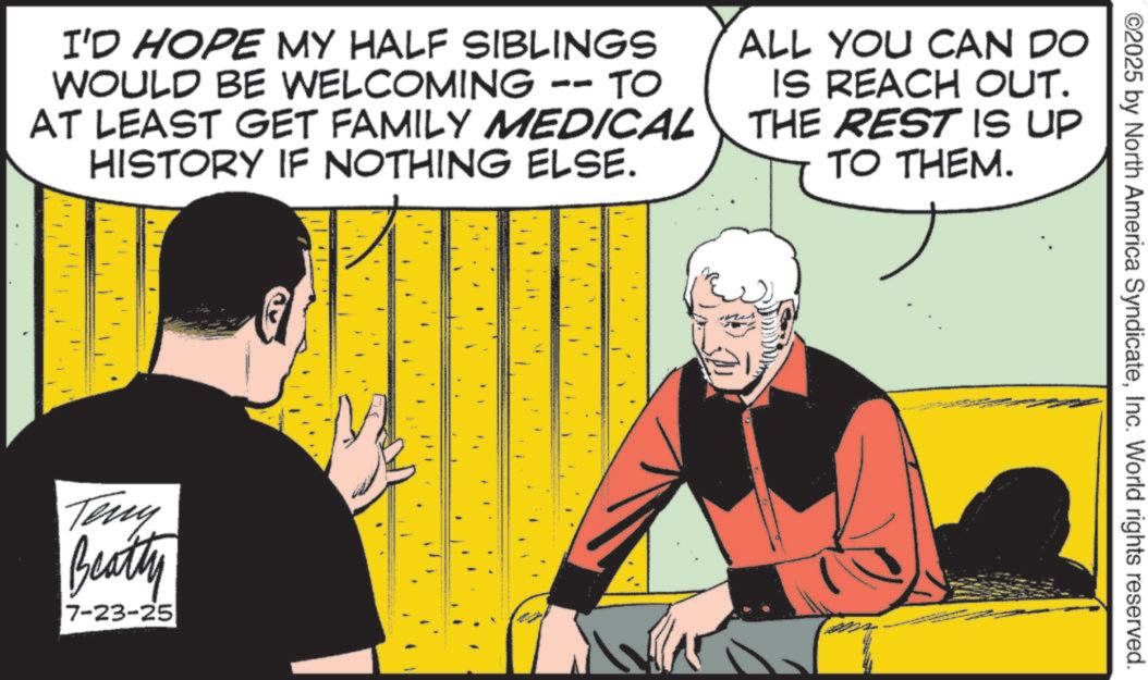 Publication OCR: I'D HOPE MY HALF SIBLINGS WOULD BE WELCOMING -- TO AT LEAST GET FAMILY MEDICAL HISTORY IF NOTHING ELSE. ALL YOU CAN DO IS REACH OUT. THE REST IS UP TO THEM. ? Teny Beatty 7-23-25 ©2025 by North America SyndicateInc. World rights reserved. I'D HOPE MY HALF SIBLINGS WOULD BE WELCOMING -- TO AT LEAST GET FAMILY MEDICAL HISTORY IF NOTHING ELSE . ALL YOU CAN DO IS REACH OUT . THE REST IS UP TO THEM . ? Teny Beatty 7-23-25 © 2025 by North America SyndicateInc. World rights reserved .