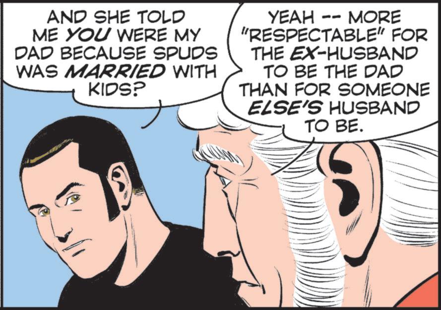 Publication OCR: AND SHE TOLD ME YOU WERE MY DAD BECAUSE SPUDS WAS MARRIED WITH KIDS? YEAH - MORE "RESPECTABLE" FOR THE EX-HUSBAND TO BE THE DAD THAN FOR SOMEONE ELSE'S HUSBAND TO BE. AND SHE TOLD ME YOU WERE MY DAD BECAUSE SPUDS WAS MARRIED WITH KIDS ? YEAH - MORE " RESPECTABLE " FOR THE EX - HUSBAND TO BE THE DAD THAN FOR SOMEONE ELSE'S HUSBAND TO BE .