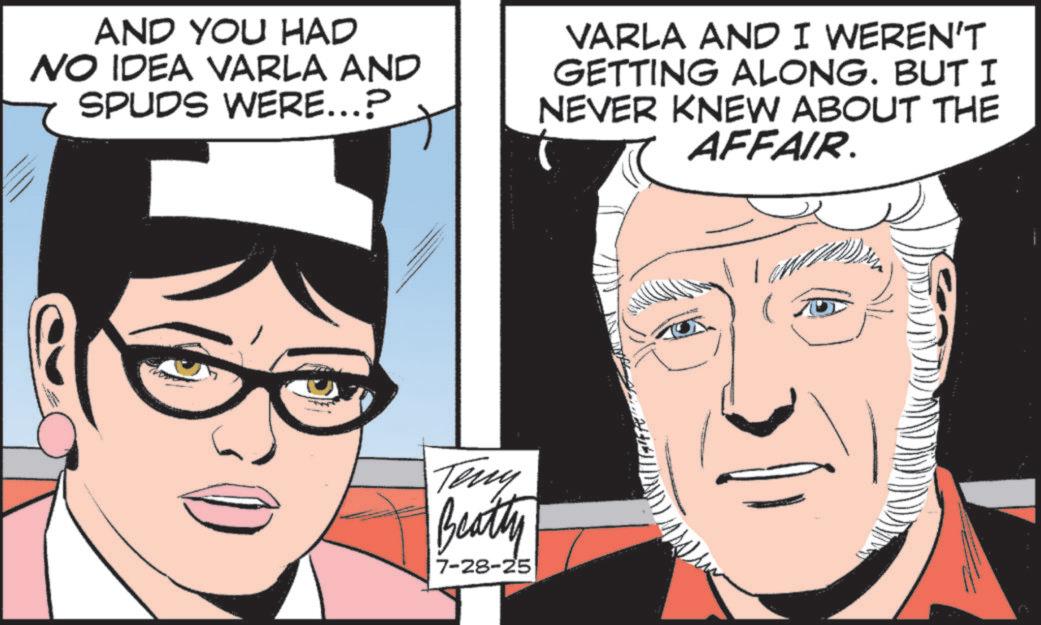 Graphics OCR: AND YOU HAD NO IDEA VARLA AND SPUDS WERE...? VARLA AND I WEREN'T GETTING ALONG. BUT I NEVER KNEW ABOUT THE AFFAIR. Teny Beatty 7-28-25 AND YOU HAD NO IDEA VARLA AND SPUDS WERE ... ? VARLA AND I WEREN'T GETTING ALONG . BUT I NEVER KNEW ABOUT THE AFFAIR . Teny Beatty 7-28-25