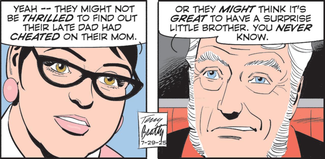 Graphic design OCR: YEAH - -- THEY MIGHT NOT BE THRILLED TO FIND OUT THEIR LATE DAD HAD CHEATED ON THEIR MOM. OR THEY MIGHT THINK IT'S GREAT TO HAVE A SURPRISE LITTLE BROTHER. YOU NEVER KNOW. Teny Beatty 7-29-25 YEAH - -- THEY MIGHT NOT BE THRILLED TO FIND OUT THEIR LATE DAD HAD CHEATED ON THEIR MOM . OR THEY MIGHT THINK IT'S GREAT TO HAVE A SURPRISE LITTLE BROTHER . YOU NEVER KNOW . Teny Beatty 7-29-25