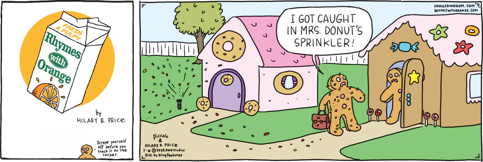 Clip art OCR: & PULPY FRESH Rhymes with Orange by HILARY B. PRICE g Scrape yourself off before you track it on the carpet. Piccolo & HILARY B. PRICE 7.62025 RWO Studios Dist. by king features I GOT CAUGHT IN MRS. DONUT'S SPRINKLER! COMICSKINGDOM.COM 2 RHYMES WITHORANGECOM & PULPY FRESH Rhymes with Orange by HILARY B. PRICE g Scrape yourself off before you track it on the carpet . Piccolo & HILARY B. PRICE 7.62025 RWO Studios Dist . by king features I GOT CAUGHT IN MRS . DONUT'S SPRINKLER ! COMICSKINGDOM.COM 2 RHYMES WITHORANGE