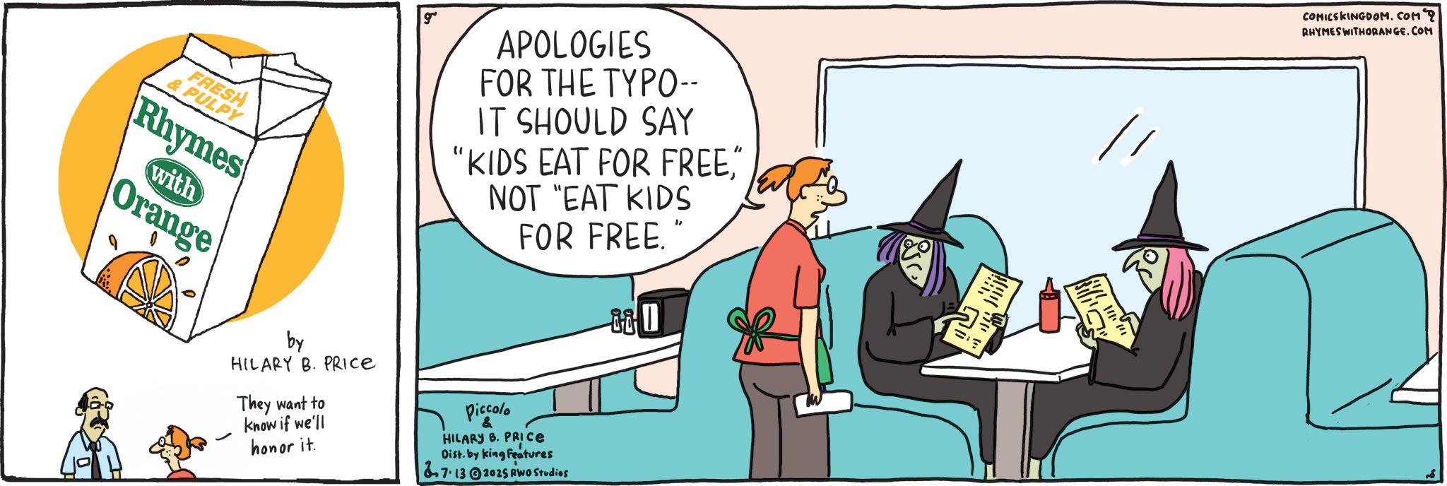 Graphic design OCR: FRESH &PULPY Rhymes with Orange APOLOGIES FOR THE TYPO-- IT SHOULD SAY "KIDS EAT FOR FREE" NOT "EAT KIDS FOR FREE." by HILARY B. PRICE They want to know if we'll honor it. Piccolo HILARY B. PRICE Dist. by king features 7.132025 RWO Studios COMICSKINGDOM.COM 2 RHYMES WITHORANGE.COM FRESH & PULPY Rhymes with Orange APOLOGIES FOR THE TYPO-- IT SHOULD SAY " KIDS EAT FOR FREE" NOT " EAT KIDS FOR FREE . " by HILARY B. PRICE They want to know if we'll honor it . Piccolo HILARY B. PRICE Dist . by king features 7.132025 RWO Studios COMICSKINGDOM.COM 2 RHYMES WITHORANGE.COM
