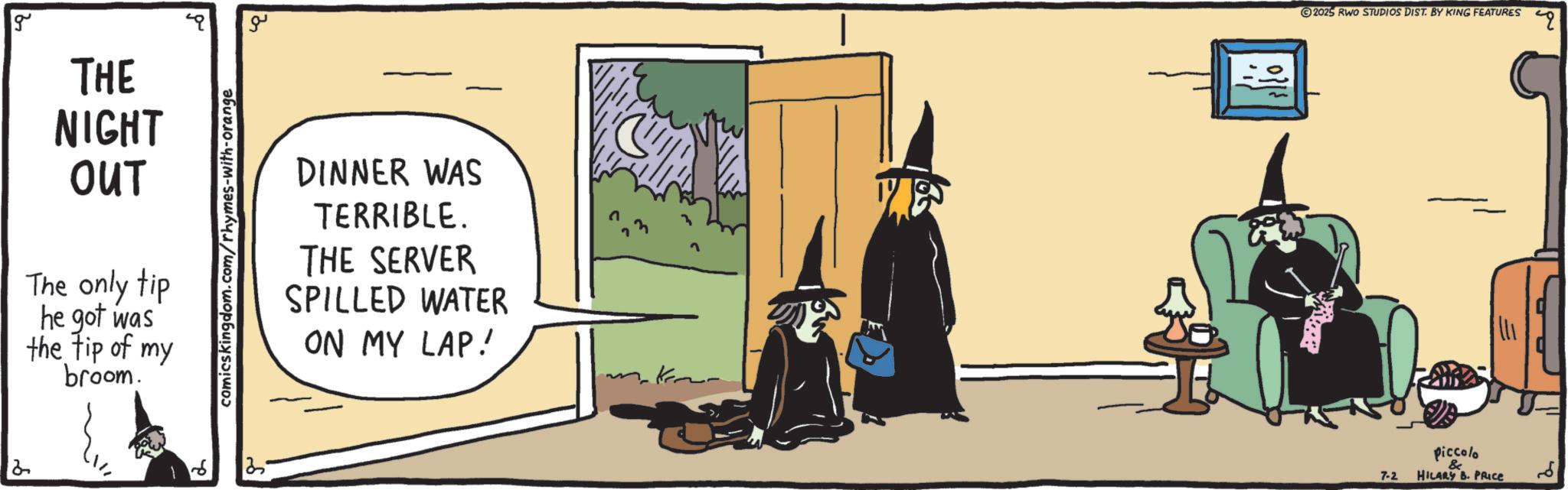 Fiction OCR: 2 g THE NIGHT OUT The only tip he got was the tip of my broom. comics kingdom.com/rhymes-with-orange 25 ?? DINNER WAS TERRIBLE. THE SERVER SPILLED WATER ON MY LAP! 2025 RWO STUDIOS DIST. BY KING FEATURES Piccolo 7-2 HILARY B. PRICE ?? " 2 g THE NIGHT OUT The only tip he got was the tip of my broom . comics kingdom.com/rhymes-with-orange 25 ?? DINNER WAS TERRIBLE . THE SERVER SPILLED WATER ON MY LAP ! 2025 RWO STUDIOS DIST . BY KING FEATURES Piccolo 7-2 HILARY B. PRICE ?? "