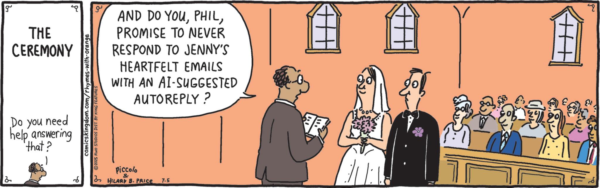 Convention OCR: g THE CEREMONY Do you need help answering 'that? comicskingdom.com/rhymes-with-orange 2025 RWO STUDIOS DIST. BY KING FEATURES AND DO YOUPROMISE TO NEVER RESPOND TO JENNY'S HEARTFELT EMAILS WITH AN AI-SUGGESTED AUTOREPLY? 6 Piccolo & HILARY B. PRICE 7.5 g THE CEREMONY Do you need help answering ' that ? comicskingdom.com/rhymes-with-orange 2025 RWO STUDIOS DIST . BY KING FEATURES AND DO YOUPROMISE TO NEVER RESPOND TO JENNY'S HEARTFELT EMAILS WITH AN AI - SUGGESTED AUTOREPLY ? 6 Piccolo & HILARY B. PRICE 7.5