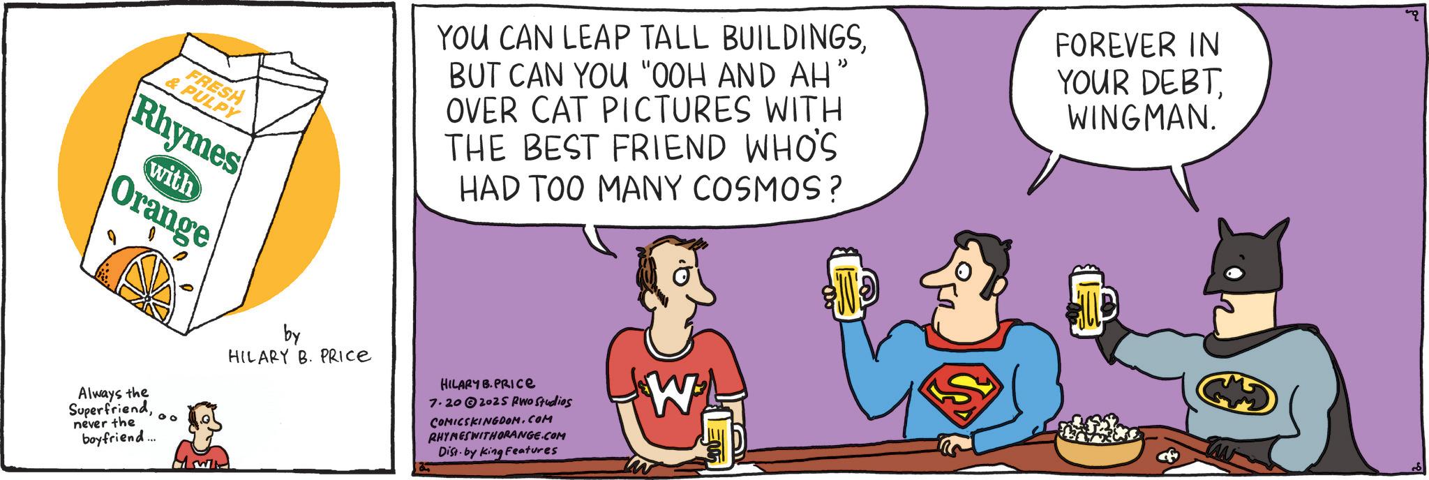 Conversation OCR: FRESH & PULPY Rhymes with Orange YOU CAN LEAP TALL BUILDINGSBUT CAN YOU "OOH AND AH" OVER CAT PICTURES WITH THE BEST FRIEND WHO'S HAD TOO MANY COSMOS? FOREVER IN YOUR DEBTWINGMAN. Always the Superfriendnever the boyfriend... 00 by HILARY B. PRICE HILARY B.PRICE 7.20 2025 Rwo Studios COMICSKINGDOM.COM RHYMESWITHORANGE.COM Dist by King Features W FRESH & PULPY Rhymes with Orange YOU CAN LEAP TALL BUILDINGSBUT CAN YOU " OOH AND AH " OVER CAT PICTURES WITH THE BEST FRIEND WHO'S HAD TOO MANY COSMOS ? FOREVER IN YOUR DEBTWINGMAN . Always the Superfriendnever the boyfriend ... 00 by HILARY B. PRICE HILARY B.PRICE 7.20 2025 Rwo Studios COMICSKINGDOM.COM RHYMESWITHORANGE.COM Dist by King Features W