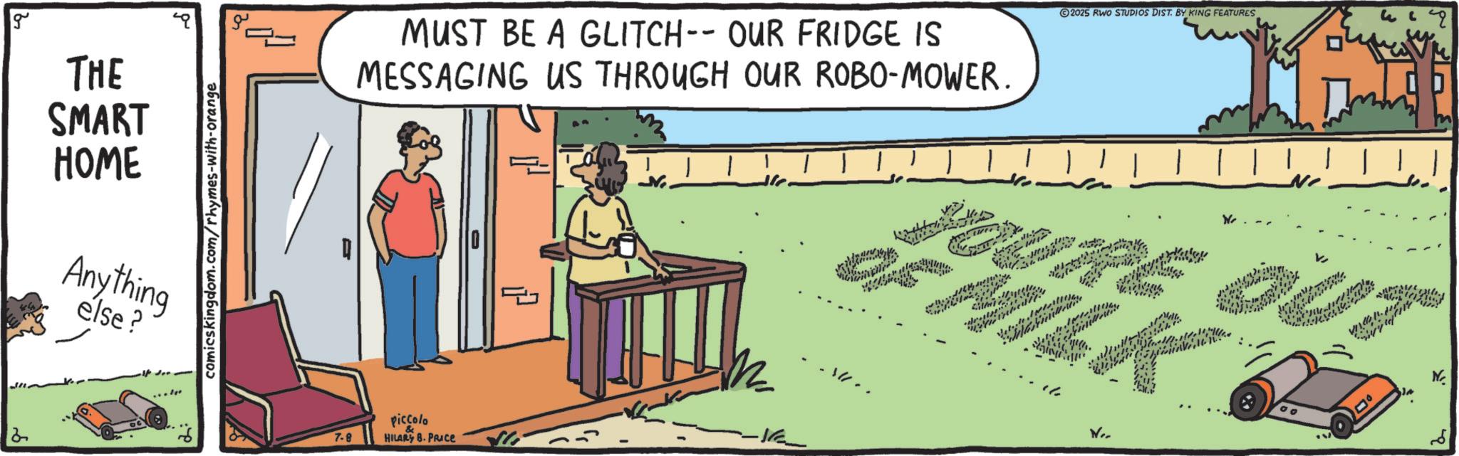 Text OCR: g THE SMART HOME Anything else? 2 comicskingdom.com/rhymes-with-orange MUST BE A GLITCH-- OUR FRIDGE IS MESSAGING US THROUGH OUR ROBO-MOWER. 2025 RWO STUDIOS DIST. BY KING FEATURES ? ? OF MILK OURE OUT 7-8 piccolo HILARY B. PRICE -1 No. g THE SMART HOME Anything else ? 2 comicskingdom.com/rhymes-with-orange MUST BE A GLITCH-- OUR FRIDGE IS MESSAGING US THROUGH OUR ROBO - MOWER . 2025 RWO STUDIOS DIST . BY KING FEATURES ? ? OF MILK OURE OUT 7-8 piccolo HILARY B. PRICE -1 No.