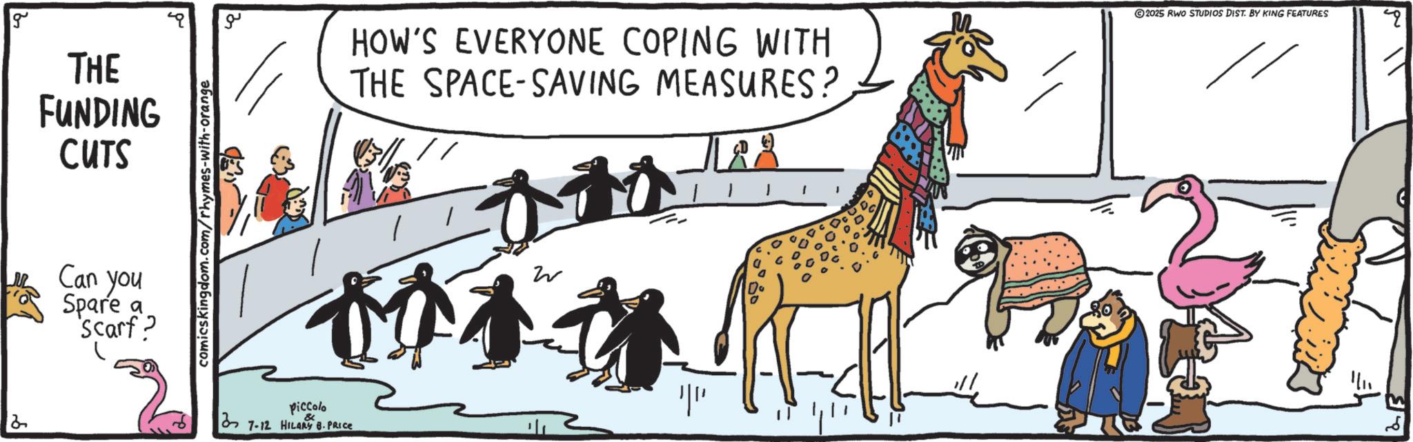 Giraffids OCR: g THE FUNDING CUTS Can you Spare a 'Scarf? comicskingdom.com/rhymes-with-orange ?? HOW'S EVERYONE COPING WITH THE SPACE-SAVING MEASURES? 183 ©2025 RWO STUDIOS DIST. BY KING FEATURES q W 014 Piccolo & 7-12 HILARY B-PRICE ?? g THE FUNDING CUTS Can you Spare a ' Scarf ? comicskingdom.com/rhymes-with-orange ?? HOW'S EVERYONE COPING WITH THE SPACE - SAVING MEASURES ? 183 © 2025 RWO STUDIOS DIST . BY KING FEATURES q W 014 Piccolo & 7-12 HILARY B - PRICE ??