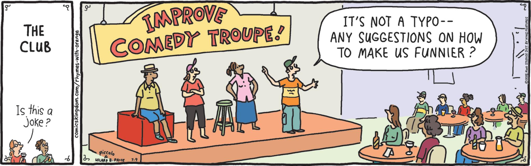 Debate OCR: g THE CLUB Is this a joke? comicskingdom.com/rhymes-with-orange ?? piccolo IMPROVE COMEDY TROUPE! IT'S NOT A TYPO-- ANY SUGGESTIONS ON HOW TO MAKE US FUNNIER? 2 HILARY B.PRICE 7-9 " g THE CLUB Is this a joke ? comicskingdom.com/rhymes-with-orange ?? piccolo IMPROVE COMEDY TROUPE ! IT'S NOT A TYPO-- ANY SUGGESTIONS ON HOW TO MAKE US FUNNIER ? 2 HILARY B.PRICE 7-9 "