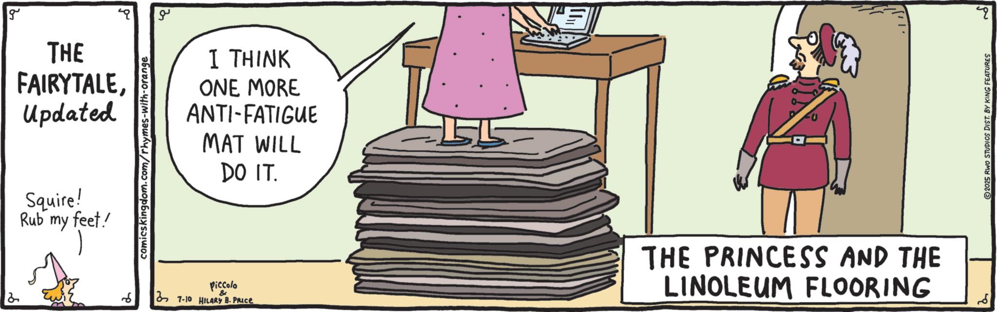 Graphics OCR: g THE FAIRYTALEUpdated Squire! Rub my feet! comicskingdom.com/rhymes-with-orange ?? I THINK ONE MORE ANTI-FATIGUE MAT WILL DO IT. 6 Piccolo & 7-10 HILARY B. PRICE THE PRINCESS AND THE LINOLEUM FLOORING 2025 RWO STUDIOS DIST. BY KING FEATURES ? g THE FAIRYTALEUpdated Squire ! Rub my feet ! comicskingdom.com/rhymes-with-orange ?? I THINK ONE MORE ANTI - FATIGUE MAT WILL DO IT . 6 Piccolo & 7-10 HILARY B. PRICE THE PRINCESS AND THE LINOLEUM FLOORING 2025 RWO STUDIOS DIST . BY KING FEATURES ?