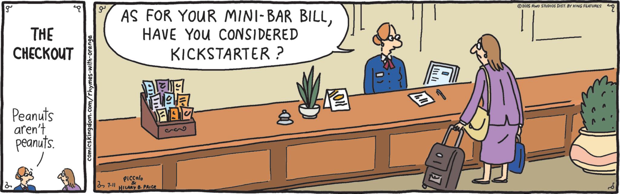 Conversation OCR: 2 g THE CHECKOUT Peanuts aren't peanuts. comicskingdom.com/rhymes-with-orange ?? AS FOR YOUR MINI-BAR BILLHAVE YOU CONSIDERED KICKSTARTER? ? FAC 93 2025 RINO STUDIOS DIST. BY KING FEATURES 37-11 Piccolo & HILARY B. PRICE 2 g THE CHECKOUT Peanuts aren't peanuts . comicskingdom.com/rhymes-with-orange ?? AS FOR YOUR MINI - BAR BILLHAVE YOU CONSIDERED KICKSTARTER ? ? FAC 93 2025 RINO STUDIOS DIST . BY KING FEATURES 37-11 Piccolo & HILARY B. PRICE