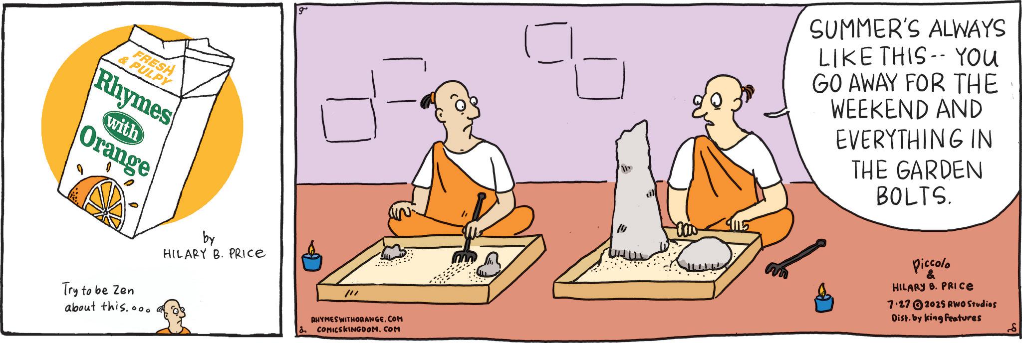 Guru OCR: FRESH & PULPY Rhymes with Orange Try to be Zen about this...0 by HILARY B. PRICE g SUMMER'S ALWAYS LIKE THIS YOU GO AWAY FOR THE WEEKEND AND EVERYTHING IN THE GARDEN BOLTS. 2 /// RHYMES WITHORANGE.COM COMICSKINGDOM.COM Piccolo & HILARY B. PRICE 7.272025 RWO Studios Dist. by king Features 8 FRESH & PULPY Rhymes with Orange Try to be Zen about this ... 0 by HILARY B. PRICE g SUMMER'S ALWAYS LIKE THIS YOU GO AWAY FOR THE WEEKEND AND EVERYTHING IN THE GARDEN BOLTS . 2 /// RHYMES WITHORANGE.COM COMICSKINGDOM.COM Piccolo & HILARY B. PRICE 7.272025 RWO Studios Dist . by king Features 8