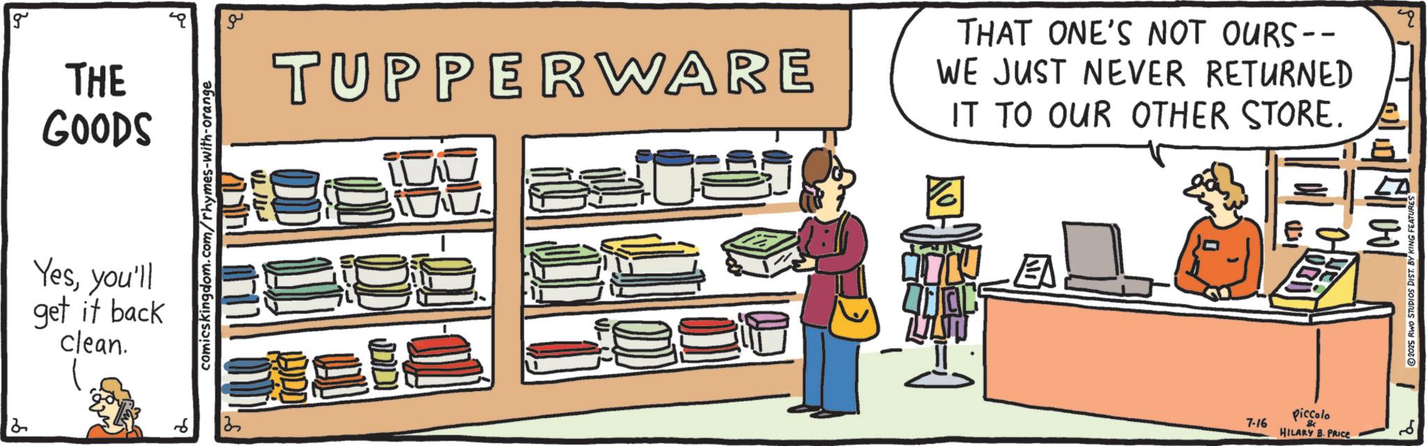 OCR: g THE GOODS Yesyou'll get it back clean. comicskingdom.com/rhymes-with-orange ? ?? THAT ONE'S NOT OURS-- TUPPERWARE WE JUST NEVER RETURNED IT TO OUR OTHER STORE. q ee EA 7-16 piccolo HILARY B. PRICE E'll vol ©2025 RWO STUDIOS DIST. BY KING FEATURES g THE GOODS Yesyou'll get it back clean . comicskingdom.com/rhymes-with-orange ? ?? THAT ONE'S NOT OURS-- TUPPERWARE WE JUST NEVER RETURNED IT TO OUR OTHER STORE . q ee EA 7-16 piccolo HILARY B. PRICE E'll vol © 2025 RWO STUDIOS DIST . BY KING FEATURES