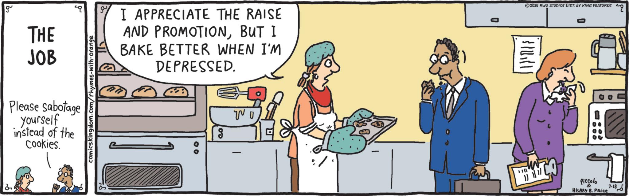 Food group OCR: g THE JOB Please sabotage yourself instead of the Cookies. comicskingdom.com/rhymes-with-orange I APPRECIATE THE RAISE AND PROMOTIONBUT I BAKE BETTER WHEN I'M DEPRESSED. 00 g ? ? () s????? 2025 RWO STUDIOS DIST. BY KING FEATURES Piccolo HILARY 8. PRICE 7-18 q g THE JOB Please sabotage yourself instead of the Cookies . comicskingdom.com/rhymes-with-orange I APPRECIATE THE RAISE AND PROMOTIONBUT I BAKE BETTER WHEN I'M DEPRESSED . 00 g ? ? ( ) s ????? 2025 RWO STUDIOS DIST . BY KING FEATURES Piccolo HILARY 8. PRICE 7-18 q
