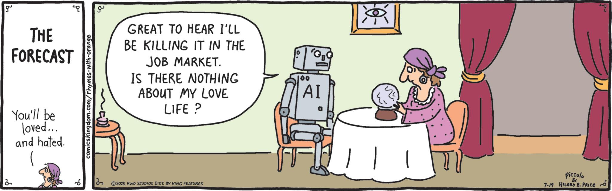 Fiction OCR: g THE FORECAST You'll be loved... and hated. comicskingdom.com/rhymes-with-orange ?? GREAT TO HEAR I'LL BE KILLING IT IN THE JOB MARKET. IS THERE NOTHING ABOUT MY LOVE LIFE? 100 ?? 3 © 2025 RWO STUDIOS DIST. BY KING FEATURES piccolo & 7-19 HILARY B. PRICE S g THE FORECAST You'll be loved ... and hated . comicskingdom.com/rhymes-with-orange ?? GREAT TO HEAR I'LL BE KILLING IT IN THE JOB MARKET . IS THERE NOTHING ABOUT MY LOVE LIFE ? 100 ?? 3 © 2025 RWO STUDIOS DIST . BY KING FEATURES piccolo & 7-19 HILARY B. PRICE S