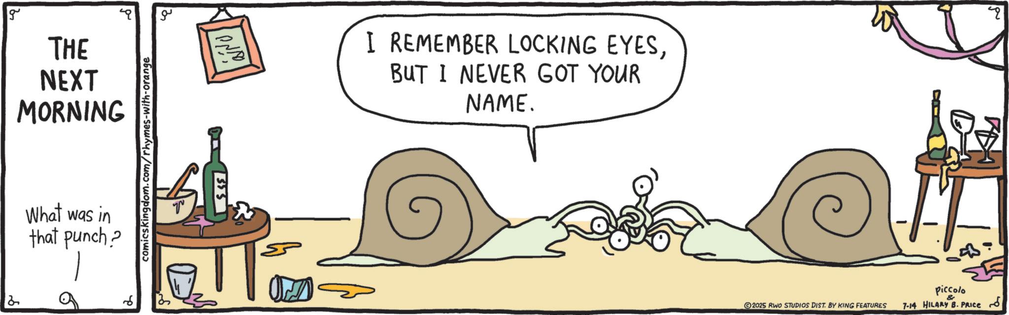 Line art OCR: g THE NEXT MORNING What was in that punch? 9 comicskingdom.com/rhymes-with-orange ??? ????? OND 6 I REMEMBER LOCKING EYESBUT I NEVER GOT YOUR NAME. 4 ?!! 2025 RWO STUDIOS DIST. BY KING FEATURES piccolo & 7-14 HILARY B. PRICE 6 g THE NEXT MORNING What was in that punch ? 9 comicskingdom.com/rhymes-with-orange ??? ????? OND 6 I REMEMBER LOCKING EYESBUT I NEVER GOT YOUR NAME . 4 ? !! 2025 RWO STUDIOS DIST . BY KING FEATURES piccolo & 7-14 HILARY B. PRICE 6