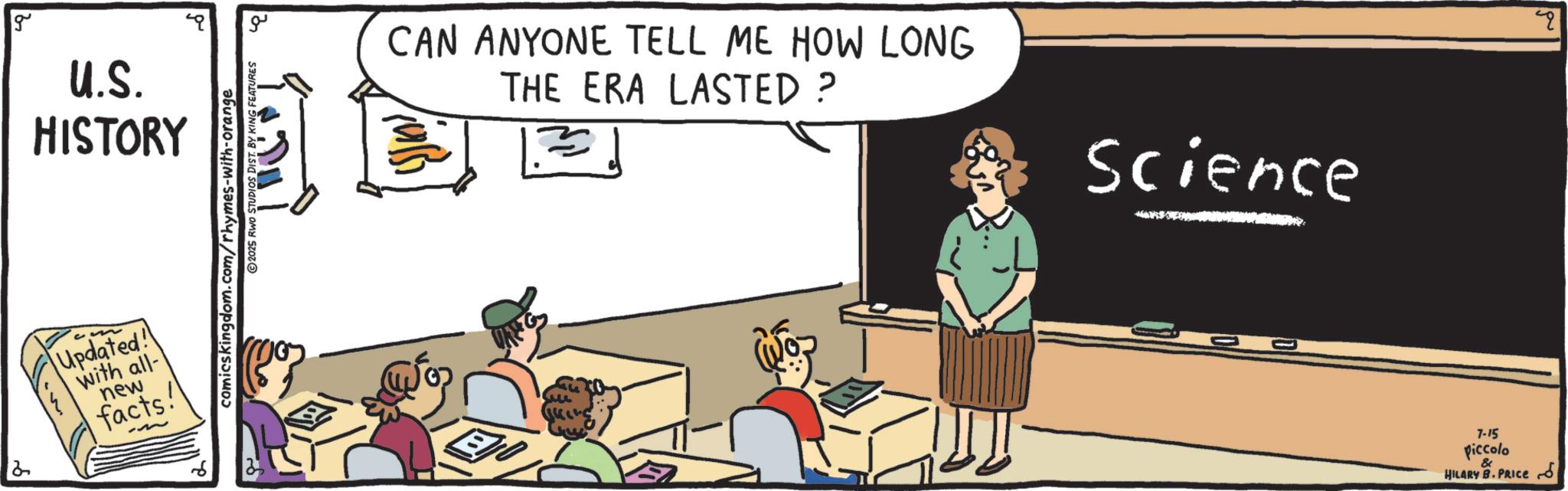 Lecture OCR: g U.S. HISTORY Updated! With all- new facts! comicskingdom.com/rhymes-with-orange 2025 RWO STUDIOS DIST. BY KING ?? CAN ANYONE TELL ME HOW LONG THE ERA LASTED ? Science ??? 7-15 piccolo & HILARY B. PRICE q g U.S. HISTORY Updated ! With all- new facts ! comicskingdom.com/rhymes-with-orange 2025 RWO STUDIOS DIST . BY KING ?? CAN ANYONE TELL ME HOW LONG THE ERA LASTED ? Science ??? 7-15 piccolo & HILARY B. PRICE q
