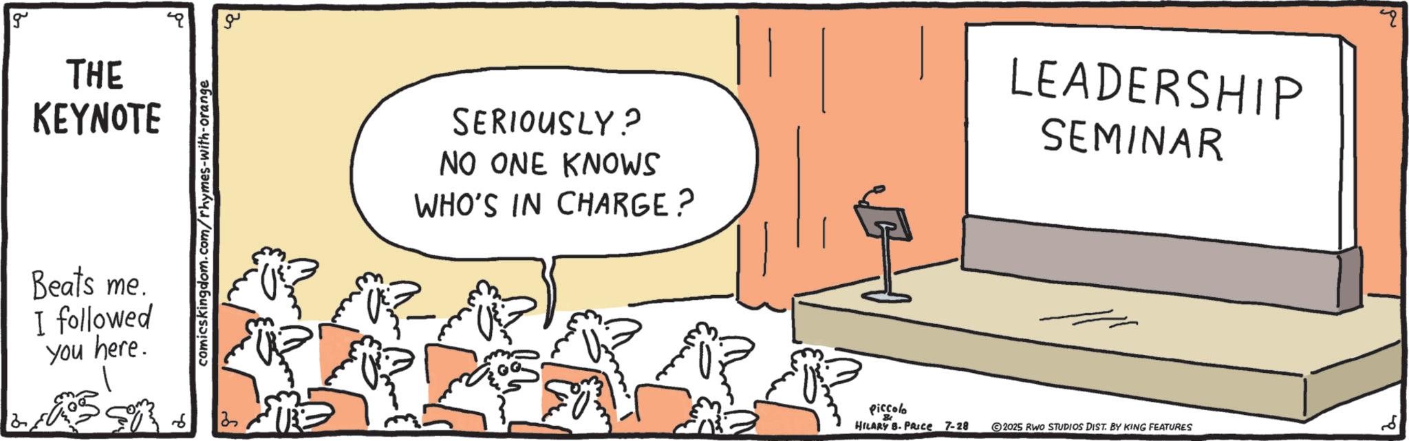 Seminar OCR: g THE KEYNOTE Beats me. I followed you here. comicskingdom.com/rhymes-with-orange ?? ? SERIOUSLY? NO ONE KNOWS WHO'S IN CHARGE? Piccolo HILARY B. PRICE 7-28 LEADERSHIP SEMINAR 2025 RWO STUDIOS DIST. BY KING FEATURES ? g THE KEYNOTE Beats me . I followed you here . comicskingdom.com/rhymes-with-orange ?? ? SERIOUSLY ? NO ONE KNOWS WHO'S IN CHARGE ? Piccolo HILARY B. PRICE 7-28 LEADERSHIP SEMINAR 2025 RWO STUDIOS DIST . BY KING FEATURES ?